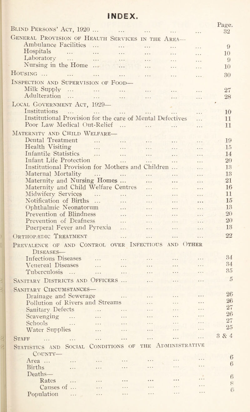 INDEX. Page, 32 Bijnd Persons’ Act, 1920 ... y * • • ••• » • • Generae Provision of Heaeth Services in the Area— Ambulance Facilities ... Hospitals ... ... ... ... ... *’* Laboratory Nursing in the Home ... Housing ... Inspection and Supervision of Food— Milk Supply ... Adulteration ... Locae Government Act, 1929— Institutions Institutional Provision for the care of Mental Defectives Poor Law Medical Out-Relief ... Maternity and Chied Welfare— Dental Treatment Health Visiting Infantile Statistics Infant Life Protection Institutional Provision for Mothers and Children ... Maternal Mortality Maternity and Nursing Homes ... Maternity and Child Welfare Centres Midwifery Services Notification of Births ... Ophthalmic Neonatorum Prevention of Blindness Prevention of Deafness Puerperal Fever and Pyrexia Orthopedic Treatment Prevalence of and Control over Infectious and Other Diseases— Infectious Diseases Venereal Diseases Tuberculosis ... Sanitary Districts and Officers ... Sanitary Circumstances— Drainage and Sewerage Pollution of Rivers and Streams Sanitary Defects Scavenging Schools Water Supplies Staff Statistics and Social Conditions of the Administrative County— Area ... Births Deaths— Rates Causes of ... Population 9 10 9 10 30 27 28 10 11 11 19 15 14 20 13 13 21 16 11 15 13 20 20 13 22 34 34 35 5 26 26 27 26 27 25 3 & 4 6 6 6 8