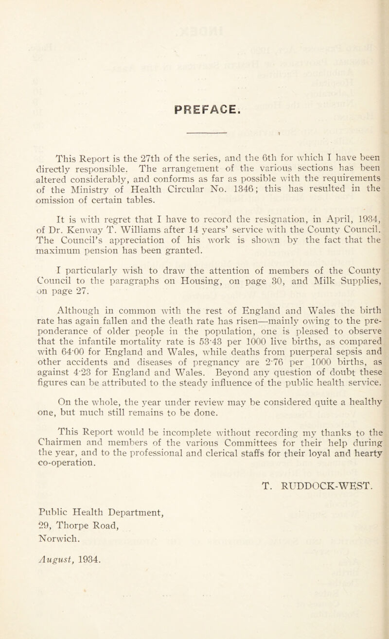 PREFACE. This Report is the 27th of the series, and the 6th for which I have been directly responsible. The arrangement of the various sections has been altered considerably, and conforms as far as possible with the requirements of the Ministry of Health Circular No. 1846; this has resulted in the omission of certain tables. It is with regret that I have to record the resignation, in April, 1934, of Dr. Ken way T. Williams after 14 years5 service with the County Council. The Council’s appreciation of his work is shown by the fact that the maximum pension has been granted. I particularly wish to draw the attention of members of the County Council to the paragraphs on Housing, on page 30, and Milk Supplies, on page 27. Although in common with the rest of England and Wales the birth rate has again fallen and the death rate has risen—mainly owing to the pre¬ ponderance of older people in the population, one is pleased to observe that the infantile mortality rate is 53‘43 per 1000 live births, as compared with 64'00 for England and Wales, while deaths from puerperal sepsis and other accidents and diseases of pregnancy are 2-76 per 1000 births, as against 4'23 for England and Wales. Beyond any question of doubt these figures can be attributed to the steady influence of the public health service. On the whole, the year under review may be considered quite a healthy one, but much still remains to be done. This Report would be incomplete without recording my thanks to the Chairmen and members of the various Committees for their help during the year, and to the professional and clerical staffs for their loyal and hearty co-operation. T. RUDDOCK-WEST. Public Health Department, 29, Thorpe Road, Norwich. August, 1934.