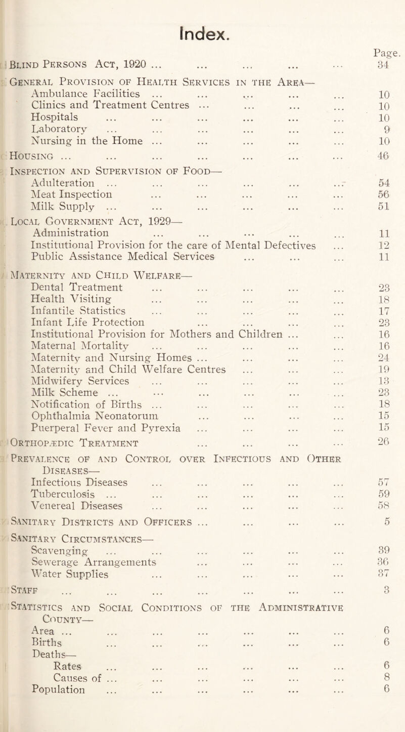 Index Page. 34 Blind Persons Act, 1920 ... General Provision of Health Services in the Area— Ambulance Facilities ... Clinics and Treatment Centres ... Hospitals Laboratory Nursing in the Home ... Housing ... Inspection and Supervision of Food— Adulteration Meat Inspection Milk Supply ... Local Government Act, 1929— Administration Institutional Provision for the care of Mental Defectives Public Assistance Medical Services Maternity and Child Welfare— Dental Treatment Health Visiting Infantile Statistics Infant Life Protection Institutional Provision for Mothers and Children ... Maternal Mortality Maternity and Nursing Homes ... Maternity and Child Welfare Centres Midwifery Services Milk Scheme ... Notification of Births ... Ophthalmia Neonatorum Puerperal Fever and Pyrexia Orthopedic Treatment Prevalence of and Control over Infectious and Other Diseases— Infectious Diseases Tuberculosis ... Venereal Diseases Sanitary Districts and Officers ... Sanitary Circumstances— Scavenging Sewerage Arrangements Water Supplies Staff Statistics and Social Conditions of the Administrative County— rea ... ... ... ... ... ... ... Bn ths ... ... ... ••• ••• ••• Deaths— Pates ... ... ... ... ... ... Causes of ... Population 10 10 10 9 10 46 54 56 51 11 12 11 23 18 17 23 16 16 24 19 13 23 18 15 15 26 57 59 58 5 39 36 Q rr o l 3 6 6 6 8 6