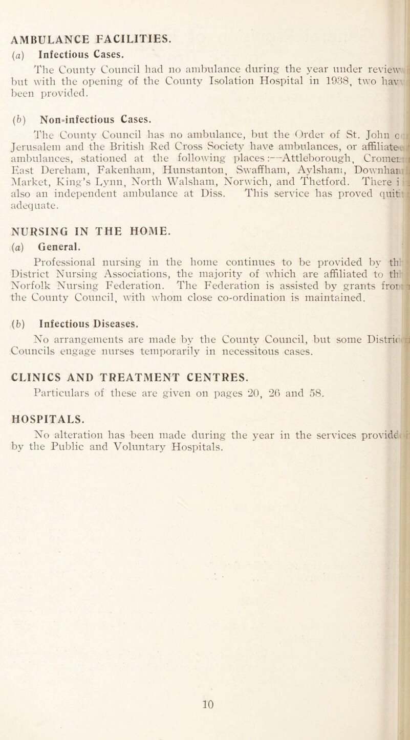 AMBULANCE FACILITIES. (a) Infectious Cases. The County Council had no ambulance during the year under review but with the opening of the County Isolation Hospital in 1938, two haw been provided. (b) Nondnfectious Cases. The County Council has no ambulance, but the Order of St. John c Jerusalem and the British Red Cross Society have ambulances, or affiliate', ambulances, stationed at the following places:—Attleborough, Cromer East Dereham, Fakenham, Hunstanton, Swaffham, Aylsham, Downhai Market, King’s Lynn, North Walsham, Norwich, and Thetford. There i also an independent ambulance at Diss. This service has proved quit adequate. NURSING IN THE HOME. (a) General. Professional nursing in the home continues to be provided by th District Nursing Associations, the majority of which are affiliated to th Norfolk Nursing Federation. The Federation is assisted by grants fror the County Council, with whom close co-ordination is maintained. (b) Infectious Diseases. No arrangements are made by the County Council, but some Distric Councils engage nurses temporarily in necessitous cases. CLINICS AND TREATMENT CENTRES. Particulars of these are given on pages 20, 26 and 58. HOSPITALS. No alteration has been made during the year in the services provide by the Public and Voluntary Hospitals.