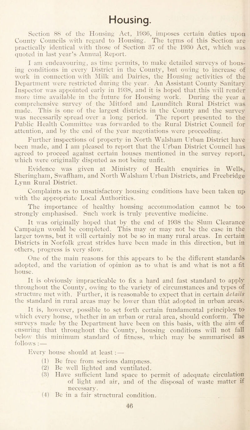 Housing. Section 88 of the Housing Act, 1986, imposes certain duties upon County Councils with regard to Housing. The terms of this Section are practically identical with those of Section 37 of the 1930 Act, which was quoted in last year’s Annual Report. 1 am endeavouring, as time permits, to make detailed surveys of hous¬ ing conditions in every District in the County, but owing to increase of work in connection with Milk and Dairies, the Housing activities of the Department were restricted during the year. An Assistant County Sanitary Inspector was appointed early in 1938, and it is hoped that .this will render more time available in the future for Housing work. During the year a comprehensive survey of. the Mitford and Daunditch Rural District was made. This is one of the largest districts in the County and the survey was necessarily spread over a long period. The report presented to the Public Health Committee was forwarded to the Rural District Council for attention, and by the end of the year negotiations were proceeding. Further inspections of property in North Walsham Urban District have been made, and I am pleased to report that the Urban District Council has agreed to proceed against certain houses mentioned in the survey report,, which were originally disputed as not being unfit. Evidence was given at Ministry of Health enquiries in Wells, Sheringham, S waff ham, and North Walsham Urban Districts, and Freebridge Eynn Rural District. Complaints as to unsatisfactory housing conditions have been taken up with the appropriate Focal Authorities. The importance of healthy housing accommodation cannot be to& strongly emphasised. Such work is truly preventive medicine. It was originally hoped that by the end of 1938 the Slum Clearance Campaign would be completed. This may or may not be the case in the larger towns, but it will certainly not be so in many rural areas. In certain Districts in Norfolk great strides have been made in this direction, but in others, progress is very slow. One of the main reasons for this appears to be the different standards adopted, and the variation of opinion as to what is and what is not a fit house. It is obviously impracticable to fix a hard and fast standard to apply throughout the County, owing to the variety of circumstances and types of structure met with. Further, it is reasonable to expect that in certain details the standard in rural areas may be lower than that adopted in urban areas. It is, however, possible to set forth certain fundamental principles to which every house, whether in an urban or rural area, should conform. The surveys made by the Department have been on this basis, with the aim of ensuring that throughout the County, housing conditions will not fall below this minimum standard of fitness, which may be summarised as follows : — Every house should at least : — (1) Be free from serious dampness. (2) Be well lighted and ventilated. (3) Have sufficient land space to permit of adequate circulation of light and air, and of the disposal of vraste matter if necessary. (4) Be in a fair structural condition.