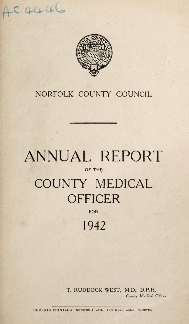 NORFOLK COUNTY COUNCIL ANNUAL REPORT OF THE a COUNTY MEDICAL OFFICER FOR 1942 T. RUDDOCK WEST, M.D., D.P.H. County Medical Officer ROBERTS PRINTERS (NORWICH)'LTD., Ten BEU. L,ANE. NORWICH