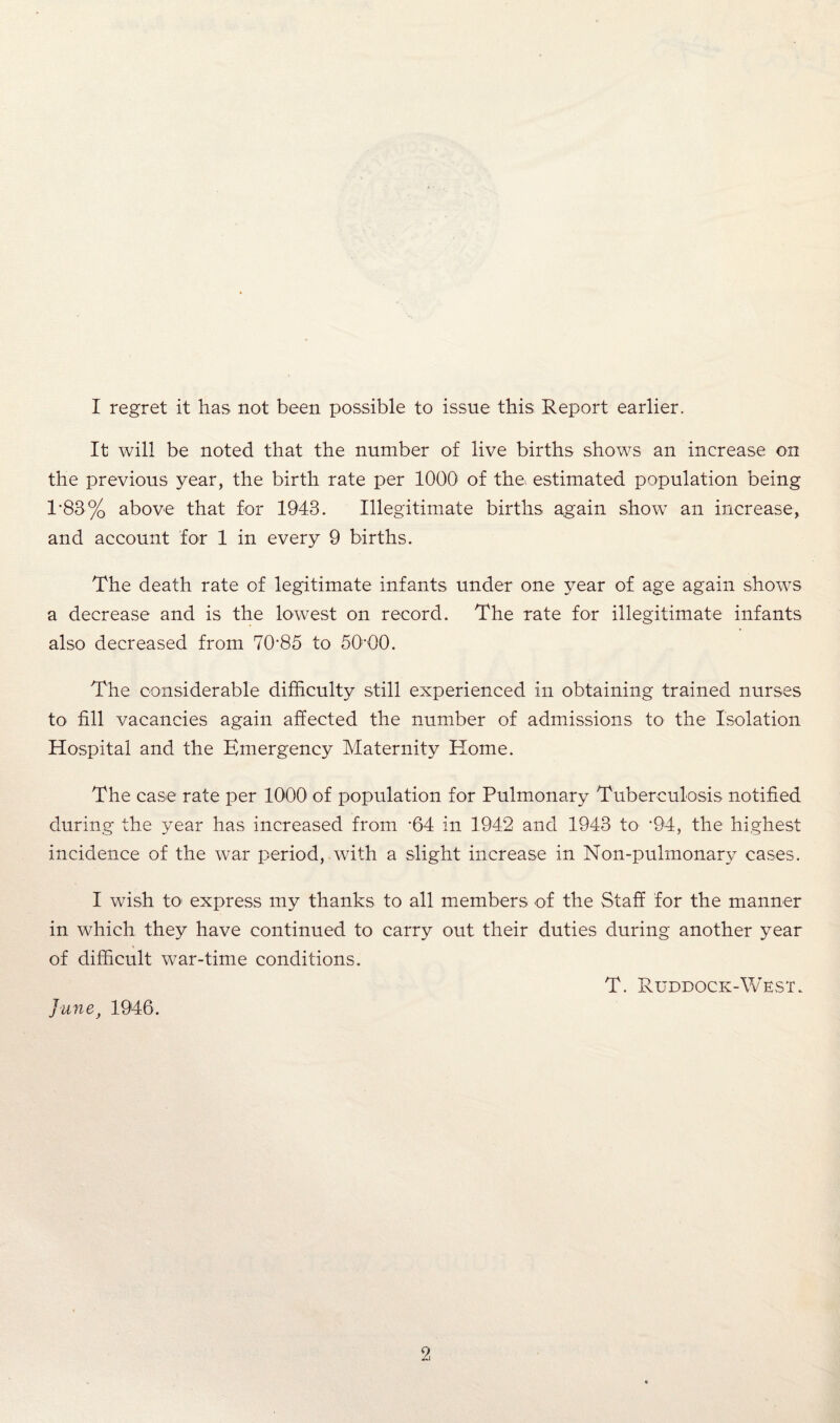 I regret it has not been possible to issue this; Report earlier. It will be noted that the number of live births shows an increase on the previous year, the birth rate per 1000 of the* estimated population being 1-83% above that for 1943. Illegitimate births again show an increase, and account for 1 in every 9 births. The death rate of legitimate infants under one year of age again shows a decrease and is the lowest on record. The rate for illegitimate infants also decreased from 70’85 to 5000. The considerable difficulty still experienced in obtaining trained nurses to fill vacancies again affected the number of admissions to the Isolation Hospital and the Emergency Maternity Home. The case rate per 1000 of population for Pulmonary Tuberculosis notified during the year has increased from -64 in 1942 and 1943 to *94, the highest incidence of the war period, with a slight increase in Non-pulmonary cases. I wish to express my thanks to all members of the Staff for the manner in which they have continued to carry out their duties during another year of difficult war-time conditions. T. Ruddock-West. Junej 1946.