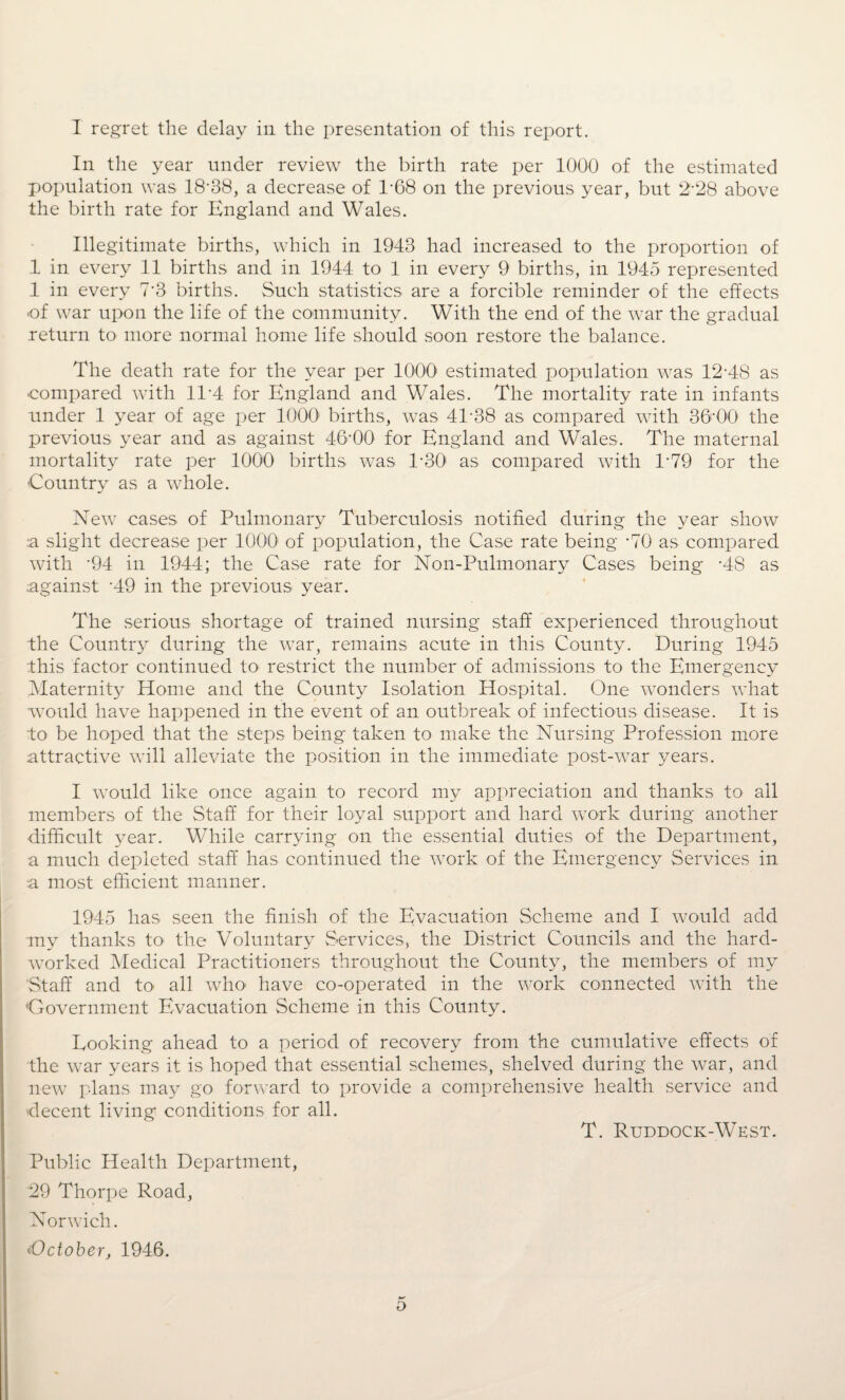 I regret the delay in the presentation of this report. In the year under review the birth rate per 1000 of the estimated population was 18-38, a decrease of 1-68 on the previous year, but 2-28 above the birth rate for England and Wales. Illegitimate births, which in 1943 had increased to the proportion of 1 in every 11 births and in 1944 to 1 in every 9 births, in 1945 represented 1 in every 7'3 births. Such statistics are a forcible reminder of the effects •of war upon the life of the community. With the end of the war the gradual return to more normal home life should soon restore the balance. The death rate for the year per 1000 estimated population was 12-48 as compared with 11'4 for England and Wales. The mortality rate in infants under 1 year of age per 1000 births, was 41‘38 as compared with 36-00 the previous year and as against 46-00 for England and Wales. The maternal mortality rate per 1000 births was 1-30 as compared with 1-79 for the Country as a whole. New cases of Pulmonary Tuberculosis notified during the year show :a slight decrease per 1000 of population, the Case rate being -70 as compared with -94 in 1944; the Case rate for Non-Pulmonary Cases being -48 as against '49 in the previous year. The serious shortage of trained nursing staff experienced throughout the Country during the war, remains acute in this County. During 1945 this factor continued to restrict the number of admissions to the Emergency Maternity Home and the County Isolation Hospital. One wonders what would have happened in the event of an outbreak of infectious disease. It is to be hoped that the steps being taken to make the Nursing Profession more attractive will alleviate the position in the immediate post-war years. I would like once again to record my appreciation and thanks to all members of the Staff for their loyal support and hard work during another ■difficult year. While carrying on the essential duties of the Department, a much depleted staff has continued the work of the Emergency Services in a most efficient manner. 1945 has seen the finish of the Evacuation Scheme and I would add my thanks to the Voluntary Services, the District Councils and the hard- worked Medical Practitioners throughout the County, the members of my Staff and to all who have co-operated in the work connected with the ‘Government Evacuation Scheme in this County. Looking ahead to a period of recovery from the cumulative effects of the war years it is hoped that essential schemes, shelved during the war, and new plans may go forward to provide a comprehensive health service and decent living conditions for all. T. Ruddock-West. Public Health Department, 29 Thorpe Road, Norwich. <October, 1946. o