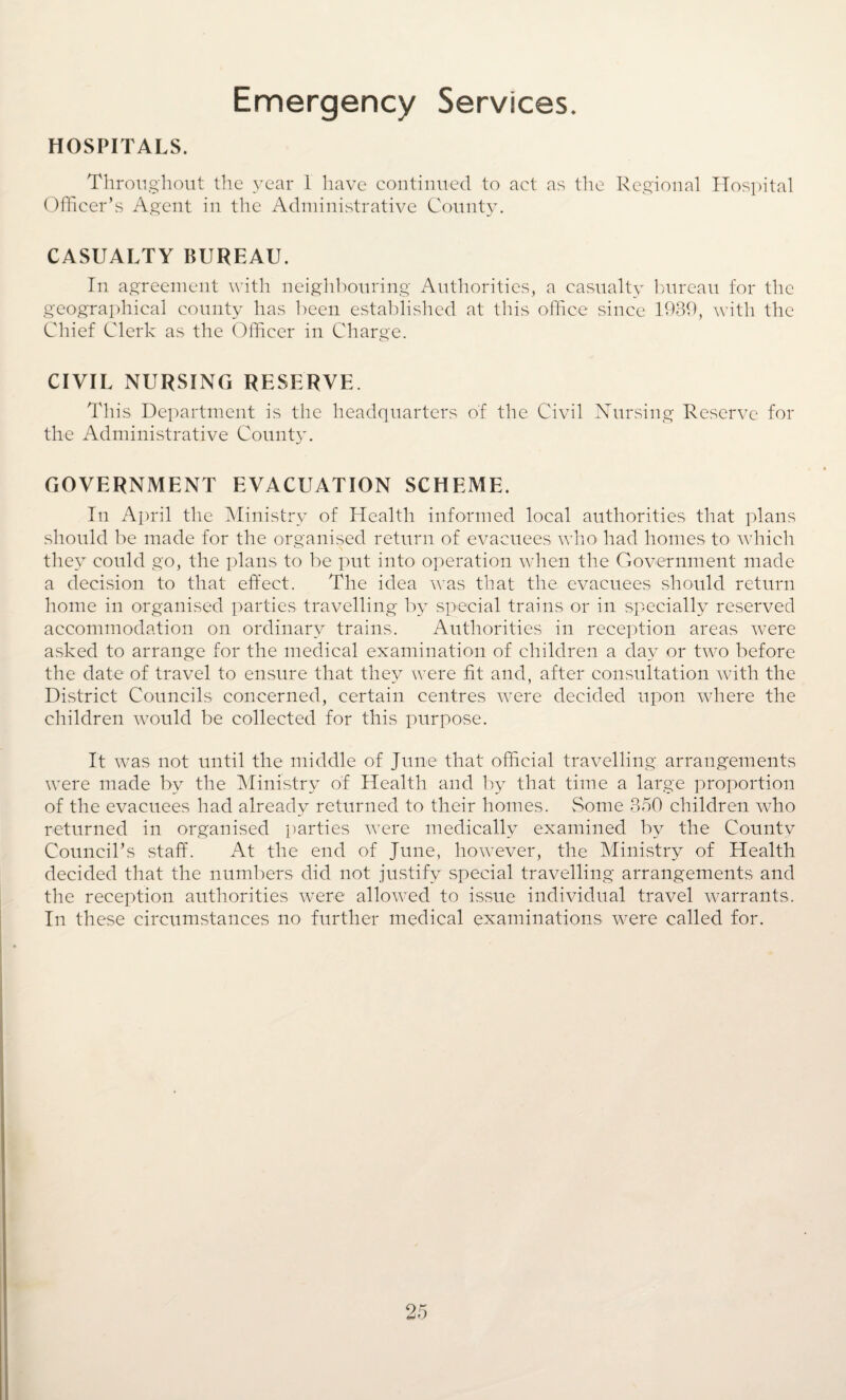 Emergency Services. HOSPITALS. Throughout the year 1 have continued to act as the Regional Hospital Officer’s Agent in the Administrative County. CASUALTY BUREAU. In agreement with neighbouring Authorities, a casualty bureau for the geographical county has been established at this office since 1930, with the Chief Clerk as the Officer in Charge. CIVIL NURSING RESERVE. This Department is the headquarters of the Civil Nursing Reserve for the Administrative County. GOVERNMENT EVACUATION SCHEME. In April the Ministry of Health informed local authorities that plans should be made for the organised return of evacuees who had homes to which they could go, the plans to be put into operation when the Government made a decision to that effect. The idea was that the evacuees should return home in organised parties travelling by special trains or in specially reserved accommodation on ordinary trains. Authorities in reception areas were asked to arrange for the medical examination of children a day or two before the date of travel to ensure that they were fit and, after consultation with the District Councils concerned, certain centres were decided upon where the children would be collected for this purpose. It was not until the middle of June that official travelling arrangements were made by the Ministry of Health and by that time a large proportion of the evacuees had already returned to their homes. Some 350 children who returned in organised parties were medically examined by the County Council’s staff. At the end of June, however, the Ministry of Health decided that the numbers did not justify special travelling arrangements and the reception authorities were allowed to issue individual travel warrants. In these circumstances no further medical examinations were called for.