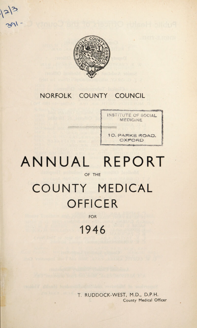 *>p\V - NORFOLK COUNTY COUNCIL .. INSTITUTE OF SOCIAL 1 MEDICINE t O. PARKS ROAD, OXFORD ANNUAL REPORT OF THE COUNTY MEDICAL OFFICER FOR 1946 T. RUDDOCK-WEST, M.D., D.P.H. County Medical Officer