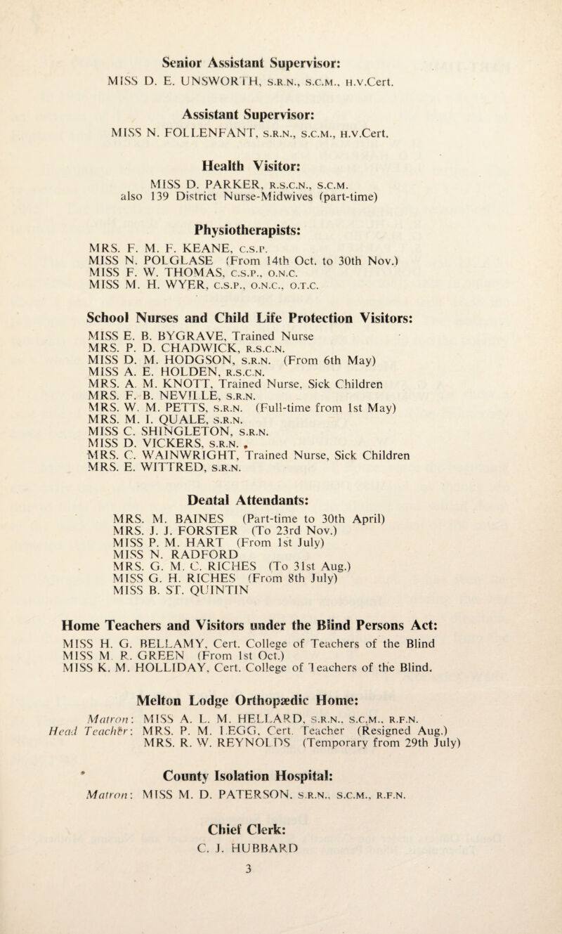 Senior Assistant Supervisor: MISS D. E. UNSWORTH, s.r.n., s.c.m., H.v.Cert. Assistant Supervisor: MISS N. FOLLENFANT, s.r.n., s.c.m., H.v.Cert. Health Visitor: MISS D. PARKER, r.s.c.n., s.c.m. also 139 District Nurse-Midwives (part-time) Physiotherapists: MRS F M F KFANF r s p MISS N.' POLGLASE (From 14th Oct. to 30th Nov.) MISS F. W. THOMAS, c.s.p., o.n.c. MISS M. H. WYER, c.s.p., o.n.c., o.t.c. School Nurses and Child Life Protection Visitors: MISS E. B. BYGRAVE, Trained Nurse MRS. P. D. CHADWICK, r.s.c.n. MISS D. M. HODGSON, s.r.n. (From 6th May) MISS A. E. HOLDEN, r.s.c.n. MRS. A. M. KNOTT, Trained Nurse. Sick Children MRS. F. B. NEVILLE, s.r.n. MRS. W. M. PETTS, s.r.n. (Full-time from 1st May) MRS. M. I. QUALE, s.r.n. MISS C. SHINGLETON, s.r.n. MISS D. VICKERS, s.r.n. . MRS. C. WAIN WRIGHT, Trained Nurse, Sick Children MRS. E. WITTRED, s.r.n. Dental Attendants: MRS. M. BAINES (Part-time to 30th April) MRS. J. J. FORSTER (To 23rd Nov.) MISS P. M. HART (From 1st July) MISS N. RADFORD MRS. G. M. C. RICHES (To 31st Aug.) MISS G. H. RICHES (From 8th July) MISS B. ST. QUINTIN Home Teachers and Visitors under the Blind Persons Act: MISS H. G. BELLAMY, Cert. College of Teachers of the Blind MISS M R. GREEN (From 1st Oct.) MISS K. M. HOLLIDAY, Cert. College of Teachers of the Blind. Melton Lodge Orthopaedic Home: Matron: MISS A. L. M. HELLARD, s.r.n., s.c.m., r.f.n. Head Teacher: MRS. P. M. LEGG, Cert. Teacher (Resigned Aug.) MRS. R. W. REYNOL DS (Temporary from 29th July) County Isolation Hospital: Matron-. MISS M. D. PATERSON, s.r.n., s.c.m., r.f.n. Chief Clerk: C. J. HUBBARD