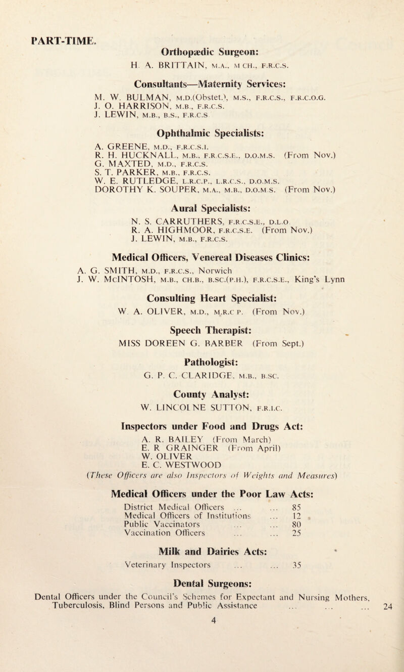 PART-TIME. Orthopaedic Surgeon: H A. BRITTAIN, m.a., m ch., f.r.c.s. Consultants—Maternity Services: M. VV. BULMAN, M.D.(Obstet.\ m.s., f.r.c.s., f.k.c.o.g. J. O. HARRISON, m.b, f.r.c.s. J. LEWIN, M.B., B.S., F.R.C.S Ophthalmic Specialists: A. GREENE, m.d., f.r.c.s.i. R. H. HUCKNALl., m.b., f.rc.s.e., d.o.m.s. (From Nov.) G. MAXTED, m.d., f.r.c.s. S. T. PARKER, m.b., f.r.c.s. W. E. RUTLEDGE, l.r.c.p., l.r.c.s.. d.o.m.s. DOROTHY K. SOUPER. m.a., m.b.. d.o.m.s. (From Nov.) Aural Specialists: N. S. CARRUTHERS, f.r.c.s.e., d.l.o R. A. HIGHMOOR, f.r.c.s.e. (From Nov.) J. LEWIN, M.B., F.R.C.S. Medical Officers, Venereal Diseases Clinics: A. G. SMITH, m.d., f.r.c.s., Norwich J. W. McINTOSH, m.b., ch.b., b.sc.(p.h.), f.r.c.s.e., King’s Lynn Consulting Heart Specialist: W A. OLIVER, m.d., m.r.c p. (From Nov.) Speech Therapist: MISS DOREEN G. BARBER (From Sept.) Pathologist: G. P. C. CLARIDGE, m.b., b.sc. County Analyst: W. LINCOLNE SUTTON, f.r.ec. Inspectors under Food and Drugs Act: A. R. BAILEY (From March) E. R GRAINGER (From April) W. OLIVER E. C. WESTWOOD {These Officers are also Inspectors of Weights and Measures) Medical Officers under the Poor Law Acts: District Medical Officers ... ... 85 Medical Officers of Institutions ... 12 Public Vaccinators ... ... 80 Vaccination Officers ... ... 25 Milk and Dairies Acts: Veterinary Inspectors ... ... 35 Dental Surgeons: Dental Officers under the Council’s Schemes for Expectant and Nursing Mothers, Tuberculosis, Blind Persons and Public Assistance 24