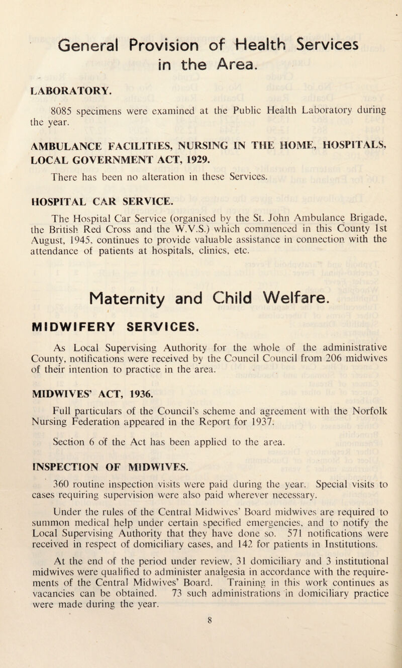 General Provision of Health Services in the Area. LABORATORY. 8085 specimens were examined at the Public Health Laboratory during the year. AMBULANCE FACILITIES, NURSING IN THE HOME, HOSPITALS, LOCAL GOVERNMENT ACT, 1929. There has been no alteration in these Services. HOSPITAL CAR SERVICE. The Hospital Car Service (organised by the St. John Ambulance Brigade, the British Red Cross and the W.V.S.) which commenced in this County 1st August, 1945, continues to provide valuable assistance in connection with the attendance of patients at hospitals, clinics, etc. Maternity and Child Welfare. I MIDWIFERY SERVICES. As Local Supervising Authority for the whole of the administrative County, notifications were received by the Council Council from 206 midwives of their intention to practice in the area. MID WIVES’ ACT, 1936. Full particulars of the Council’s scheme and agreement with the Norfolk Nursing Federation appeared in the Report for 1937. Section 6 of the Act has been applied to the area. INSPECTION OF MIDWIVES. 360 routine inspection visits were paid during the year. Special visits to cases requiring supervision were also paid wherever necessary. Under the rules of the Central Midwives’ Board midwives are required to summon medical help under certain specified emergencies, and to notify the Local Supervising Authority that they have done so. 571 notifications were received in respect of domiciliary cases, and 142 for patients in Institutions. At the end of the period under review, 31 domiciliary and 3 institutional midwives were qualified to administer analgesia in accordance with the require¬ ments of the Central Mid wives’ Board. Training in this work continues as vacancies can be obtained. 73 such administrations in domiciliary practice were made during the year.