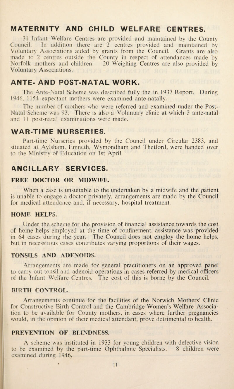 MATERNITY AND CHILD WELFARE CENTRES. 31 Infant Welfare Centres are provided and maintained by the County Council. In addition there are 2 centres provided and maintained by Voluntary Associations aided by grants from the Council. Grants are also made to 2 centres outside the County in respect of attendances made by Norfolk mothers and children. 20 Weighing Centres are also provided by Voluntary Associations. ANTE- AND POST-NATAL WORK. The Ante-Natal Scheme was described fully the in 1937 Report. During 1946, 1154 expectant mothers were examined ante-natally. The number of mothers who were referred and examined under the Post- Natal Scheme was 93. There is also a Voluntary clinic at which 3 ante-natal and 11 post-natal examinations were made. WAR-TIME NURSERIES. Part-time Nurseries provided by the Council under Circular 2383, and situated at Aylsham, Emneth, Wymondham and Thetford, were handed over to the Ministry of Education on 1st April. ANCILLARY SERVICES. FREE DOCTOR OR MIDWIFE. When a case is unsuitable to the undertaken by a midwife and the patient is unable to engage a doctor privately, arrangements are made by the Council for medical attendance and, if necessary, hospital treatment. HOME HELPS. Under the scheme for the provision of financial assistance towards the cost of home helps employed at the time of confinement, assistance was provided in 64 cases during the year. The Council does not employ the home helps, but in necessitous cases contributes varying proportions of their wages. TONSILS AND ADENOIDS. Arrangements are made for general practitioners on an approved panel to carry out tonsil and adenoid operations in cases referred by medical officers of the Infant Welfare Centres. The cost of this is borne by the Council. BIRTH CONTROL, Arrangements continue for the facilities of the Norwich Mothers’ Clinic for Constructive Birth Control and the Cambridge Women’s Welfare Associa¬ tion to be available for County mothers, in cases where further pregnancies would, in the opinion of their medical attendant, prove detrimental to health. PREVENTION OF BLINDNESS. A scheme was instituted in 1933 for young children with defective vision to be examined by the part-time Ophthalmic Specialists. 8 children were examined during 1946,