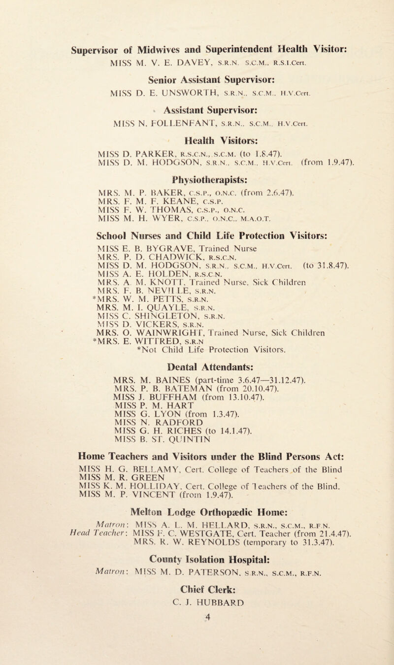 Supervisor of Midwives and Superintendent Health Visitor: MISS M. V. E. DAVEY, s.r.n. s.c.m., R.s.i.cert. Senior Assistant Supervisor: MISS D. E. UNSWORTH, s.r.n., s.c.m., H.v.Cert. Assistant Supervisor: MISS N, FOLLENFANT, s.r.n., s.c.m. H.v.Cert. Health Visitors: MISS D. PARKER, r.s.c.n., s.c.m. (to 1.8.47). MISS D. M. HODGSON, s.r.n., s.c.m., H.v.Cert. (from 1.9.47). Physiotherapists: MRS. M. P. BAKER, c.s.p., o.n.c. (from 2.6.47). MRS. F. M. F. KEANE, c.s.p. MISS F. W. THOMAS, c.s.p., o.n.c. MISS M. H. WYER, c.s.p., o.n.c., m.a.o.t. School Nurses and Child Life Protection Visitors: MISS E. B. BYGRAVE, Trained Nurse MRS. P. D. CHADWICK, r.s.c.n. MISS D. M. HODGSON, s.r.n., s.c.m., H.v.Cert. (to 31.8.47). MISS A. E. HOLDEN, r.s.c.n. MRS. A. M. KNOTT, Trained Nurse. Sick Children MRS. F. B. NEVILLE, s.r.n. *MRS. W. M. PETTS, s.r.n. MRS. M. I. QUAYLE. s.r.n. MISS C. SHINGLETON, s.r.n. MISS D. VICKERS, s.r.n. MRS. O. WAIN WRIGHT, Trained Nurse, Sick Children *MRS. E. WITTRED, s.r.n *Not Child Life Protection Visitors. Dental Attendants: MRS. M. BAINES (part-time 3.6.47—31.12.47). MRS. P. B. BATEMAN (from 20.10.47). MISS J. BUFFHAM (from 13.10.47). MISS P. M. HART MISS G. LYON (from 1.3.47). MISS N. RADFORD MISS G. H. RICHES (to 14.1.47). MISS B. ST. QUINTIN Home Teachers and Visitors under the Blind Persons Act: MISS H. G. BELLAMY, Cert. College of Teachers of the Blind MISS M. R. GREEN MISS K. M. HOLLIDAY, Cert. College of Teachers of the Blind. MISS M. P. VINCENT (from 1.9.47). Melton Lodge Orthopaedic Home: Matron: MISS A. L. M. HELLARD, s.r.n., s.c.m., r.f n. Head Teacher: MISS F. C. WESTGATE, Cert. Teacher (from 21.4.47). MRS. R. W. REYNOLDS (temporary to 31.3.47). County Isolation Hospital: Matron: MISS M. D. PATERSON, s.r.n., s.c.m., r.f.n. Chief Clerk: C. I. HUBBARD