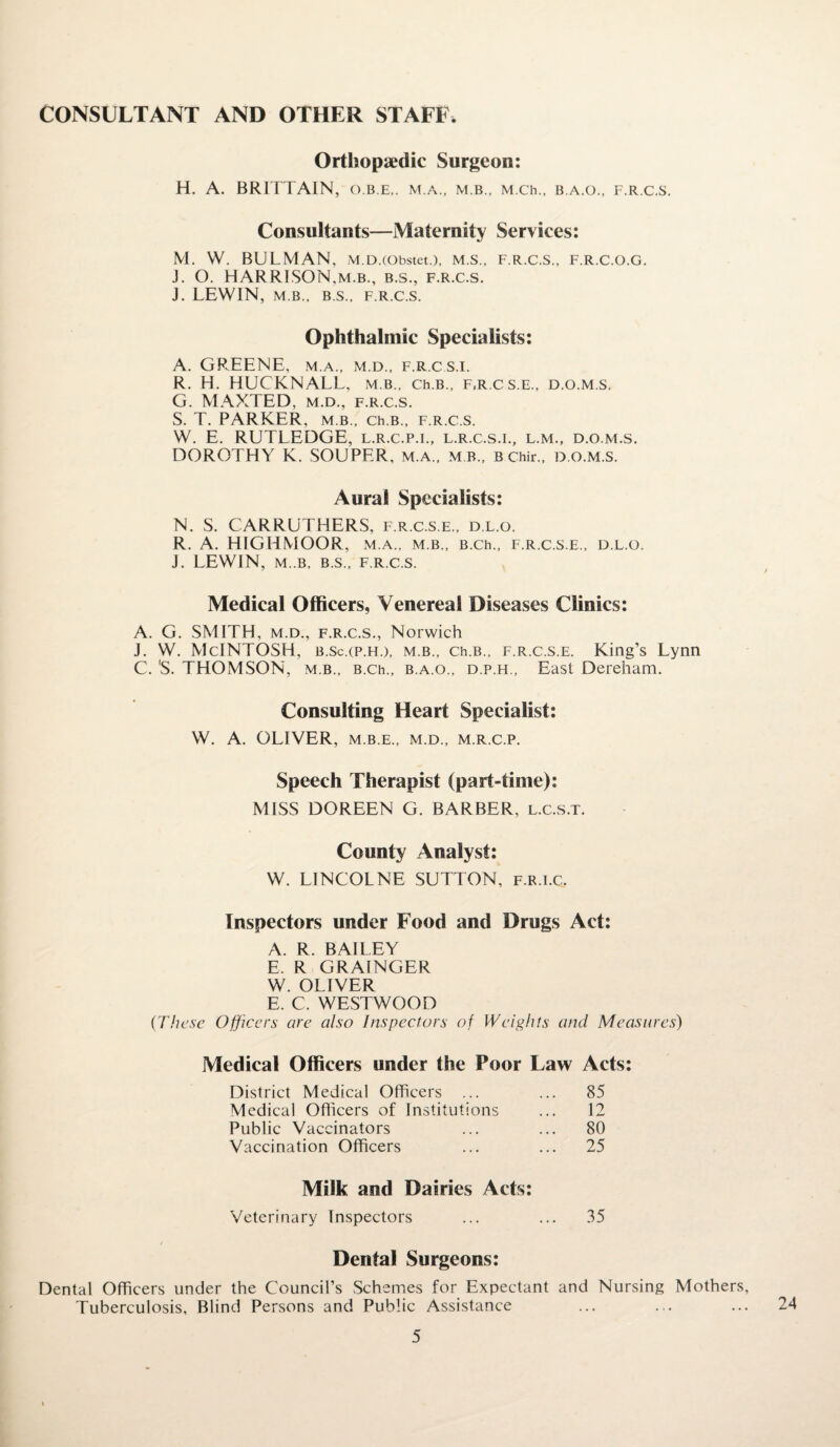 CONSULTANT AND OTHER STAFF. Orthopaedic Surgeon: H. A. BRITTAIN, o.b.e,. m.a., m b., M.ch., b.a.o., f.r.c.s. Consultants—Maternity Services: M. W. BULMAN, M.D.(Obstet.), M.S., F.R.C.S., F.R.C.O.G. J. O. HARRISON,m.b., b.s., f.r.c.s. J. LEWIN, M B., B.S., F.R.C.S. Ophthalmic Specialists: A. GREENE, m.a., m.d., f.r.cs.i. R. H. HUCKNALL, m b., ch.B., f.r.cs.e., d.o.m.s. G. MAXTED, m.d., f.r.c.s. S. T. PARKER, m b., ch.B., f.r.c.s. W. E. RUTLEDGE, l.r.c.p.i., l.r.c.s.i., l.m., d.o.m.s. DOROTHY K. SOUPER, m.a., m b., B Chir., D.O.M.S. Aural Specialists: N. S. CARRUTHERS, f.r.c.s.e., d.l.o. R. A. HIGHMOOR, m.a., m b., B.ch., f.r.c.s.e., d.l.o. J. LEWIN, M..B, B.S., F.R.C.S. Medical Officers, Venereal Diseases Clinics: A. G. SMITH, m.d., f.r.c.s., Norwich J. W. McINTOSH, b.sc.(p.ff), m.b., Ch.B., f.r.c.s.e. King’s Lynn C. 'S. THOMSON, m.b., B.ch., b.a.o., d.p.h., East Dereham. Consulting Heart Specialist: W. A. OLIVER, M.B.E., M.D., M.R.C.P. Speech Therapist (part-time): MISS DOREEN G. BARBER, l.c.s.t. County Analyst: W. LINCOLNE SUTTON, f.r.i.c. Inspectors under Food and Drugs Act: A. R. BAILEY E. R GRAINGER W. OLIVER E. C. WESTWOOD {These Officers are also Inspectors of Weights and Measures) Medical Officers under the Poor Law Acts: District Medical Officers ... ... 85 Medical Officers of Institutions ... 12 Public Vaccinators ... ... 80 Vaccination Officers ... ... 25 Milk and Dairies Acts: Veterinary Inspectors ... ... 35 Dental Surgeons: Dental Officers under the Council’s Schemes for Expectant and Nursing Mothers, Tuberculosis, Blind Persons and Public Assistance 24