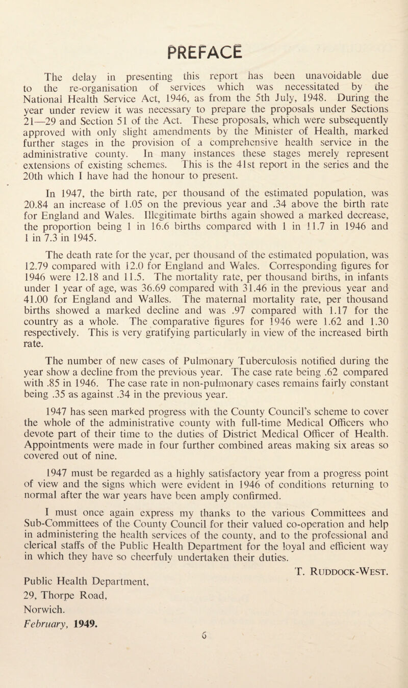 PREFACE The delay in presenting this report has been unavoidable due to the re-organisation of services which was necessitated by the National Health Service Act, 1946, as from the 5th July, 1948. During the year under review it was necessary to prepare the proposals under Sections 21—29 and Section 51 of the Act. These proposals, which were subsequently approved with only slight amendments by the Minister of Health, marked further stages in the provision of a comprehensive health service in the administrative county. In many instances these stages merely represent extensions of existing schemes. This is the 41st report in the series and the 20th which 1 have had the honour to present. In 1947, the birth rate, per thousand of the estimated population, was 20.84 an increase of 1.05 on the previous year and .34 above the birth rate for England and Wales. Illegitimate births again showed a marked decrease, the proportion being 1 in 16.6 births compared with 1 in 11.7 in 1946 and 1 in 7.3 in 1945. The death rate for the year, per thousand of the estimated population, was 12.79 compared with 12.0 for England and Wales. Corresponding figures for 1946 were 12.18 and 11.5. The mortality rate, per thousand births, in infants under 1 year of age, was 36.69 compared with 31.46 in the previous year and 41.00 for England and Walles. The maternal mortality rate, per thousand births showed a marked decline and was .97 compared with 1.17 for the country as a whole. The comparative figures for 1946 were 1.62 and 1.30 respectively. This is very gratifying particularly in view of the increased birth rate. The number of new cases of Pulmonary Tuberculosis notified during the year show a decline from the previous year. The case rate being .62 compared with .85 in 1946. The case rate in non-pulmonary cases remains fairly constant being .35 as against .34 in the previous year. 1947 has seen marked progress with the County Council’s scheme to cover the whole of the administrative county with full-time Medical Officers who devote part of their time to the duties of District Medical Officer of Health. Appointments were made in four further combined areas making six areas so covered out of nine. 1947 must be regarded as a highly satisfactory year from a progress point of view and the signs which were evident in 1946 of conditions returning to normal after the war years have been amply confirmed. I must once again express my thanks to the various Committees and Sub-Committees of the County Council for their valued co-operation and help in administering the health services of the county, and to the professional and clerical staffs of the Public Health Department for the loyal and efficient way in which they have so cheerfuly undertaken their duties. T. Ruddock-West. Public Health Department, 29, Thorpe Road, Norwich. February, 1949.