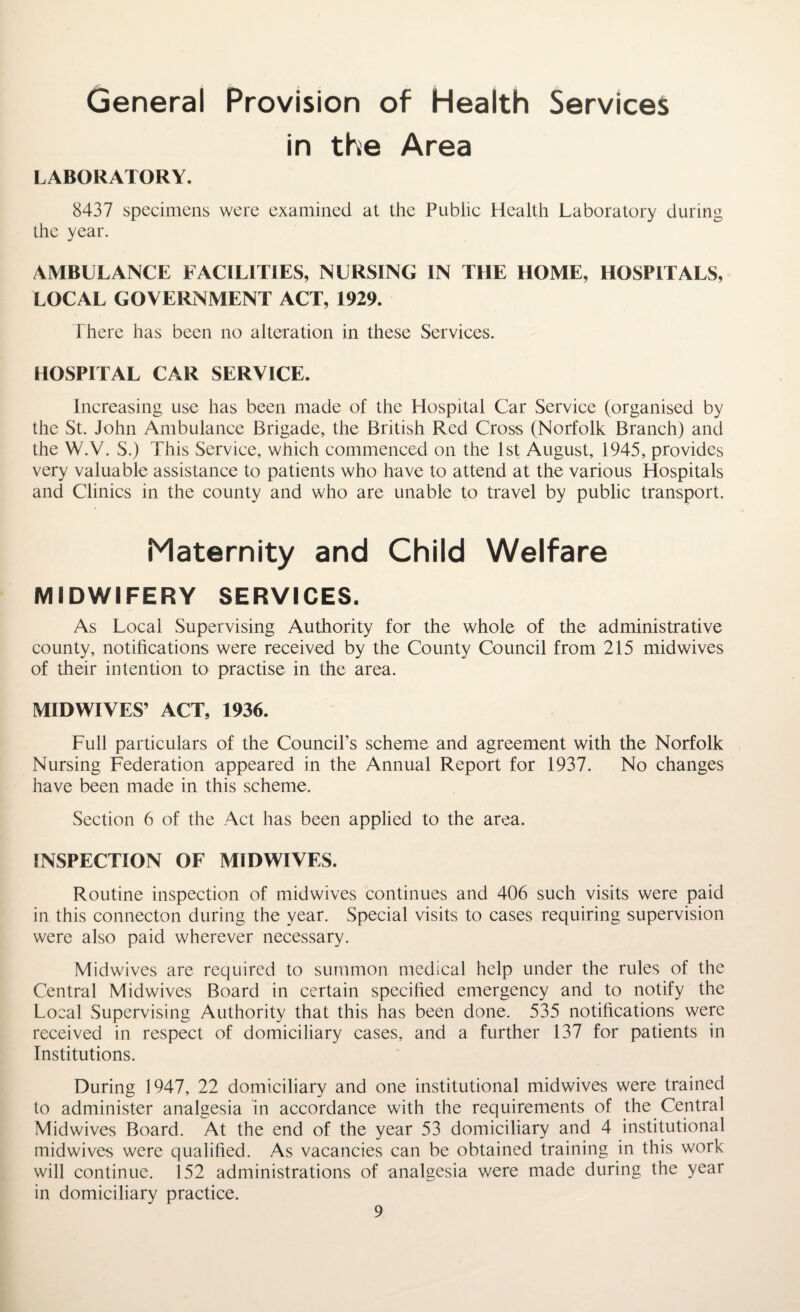 General Provision of Health Services in the Area LABORATORY. 8437 specimens were examined at the Public Health Laboratory during the year. AMBULANCE FACILITIES, NURSING IN THE HOME, HOSPITALS, LOCAL GOVERNMENT ACT, 1929. There has been no alteration in these Services. HOSPITAL CAR SERVICE. Increasing use has been made of the Hospital Car Service (organised by the St. John Ambulance Brigade, the British Red Cross (Norfolk Branch) and the W.V. S.) This Service, which commenced on the 1st August, 1945, provides very valuable assistance to patients who have to attend at the various Hospitals and Clinics in the county and who are unable to travel by public transport. Maternity and Child Welfare MIDWIFERY SERVICES. As Local Supervising Authority for the whole of the administrative county, notifications were received by the County Council from 215 midwives of their intention to practise in the area. MIDWIVES’ ACT, 1936. Full particulars of the Council’s scheme and agreement with the Norfolk Nursing Federation appeared in the Annual Report for 1937. No changes have been made in this scheme. Section 6 of the Act has been applied to the area. INSPECTION OF MIDWIVES. Routine inspection of midwives continues and 406 such visits were paid in this connecton during the year. Special visits to cases requiring supervision were also paid wherever necessary. Midwives are required to summon medical help under the rules of the Central Midwives Board in certain specified emergency and to notify the Local Supervising Authority that this has been done. 535 notifications were received in respect of domiciliary cases, and a further 137 for patients in Institutions. During 1947, 22 domiciliary and one institutional midwives were trained to administer analgesia in accordance with the requirements of the Central Midwives Board. At the end of the year 53 domiciliary and 4 institutional midwives were qualified. As vacancies can be obtained training in this work will continue. 152 administrations of analgesia were made during the year in domiciliary practice.