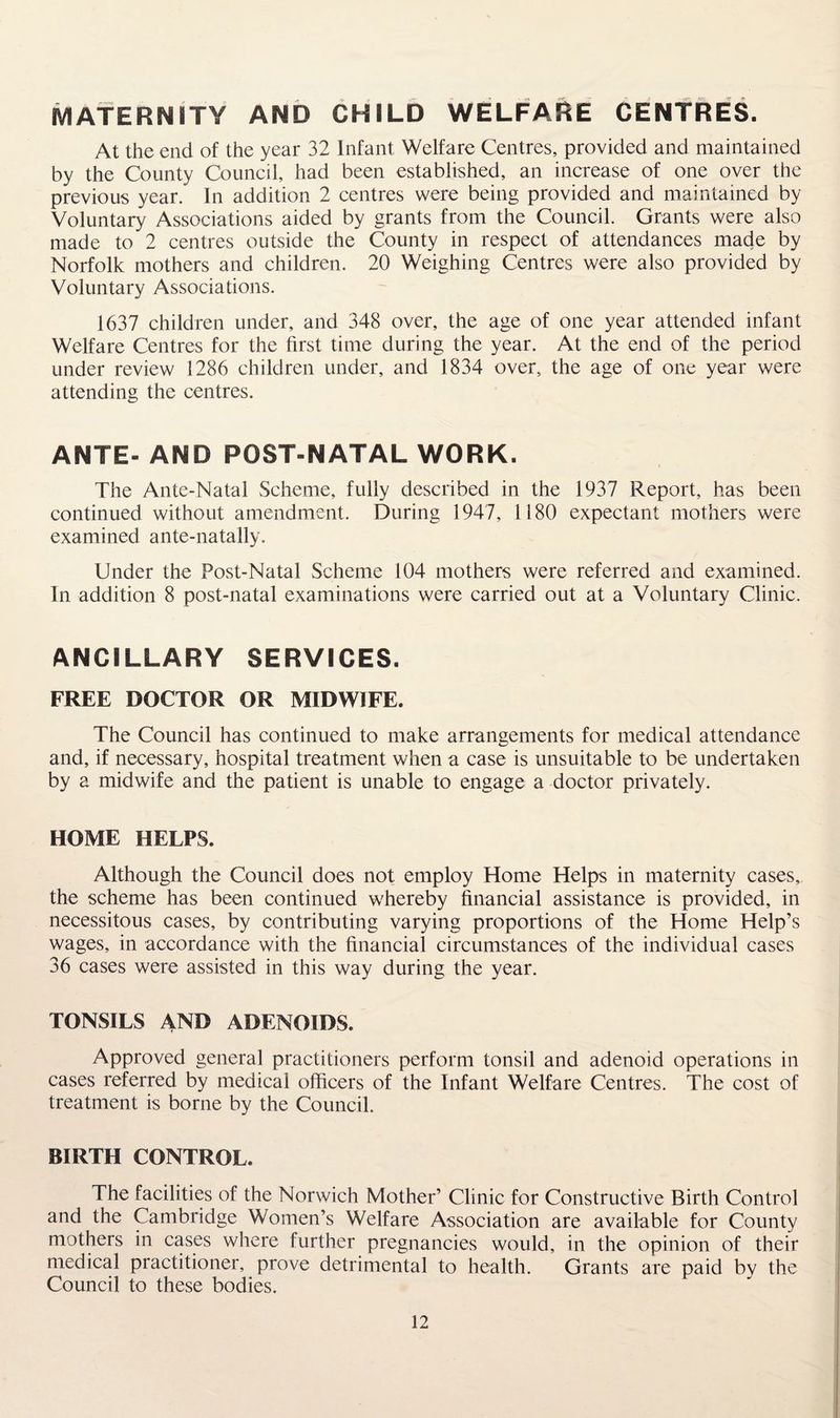 Maternity and child welfare centres. At the end of the year 32 Infant Welfare Centres, provided and maintained by the County Council, had been established, an increase of one over the previous year. In addition 2 centres were being provided and maintained by Voluntary Associations aided by grants from the Council. Grants were also made to 2 centres outside the County in respect of attendances made by Norfolk mothers and children. 20 Weighing Centres were also provided by Voluntary Associations. 1637 children under, and 348 over, the age of one year attended infant Welfare Centres for the first time during the year. At the end of the period under review 1286 children under, and 1834 over, the age of one year were attending the centres. ANTE- AND POST-NATAL WORK. The Ante-Natal Scheme, fully described in the 1937 Report, has been continued without amendment. During 1947, 1180 expectant mothers were examined ante-natally. Under the Post-Natal Scheme 104 mothers were referred and examined. In addition 8 post-natal examinations were carried out at a Voluntary Clinic. ANCILLARY SERVICES. FREE DOCTOR OR MIDWIFE. The Council has continued to make arrangements for medical attendance and, if necessary, hospital treatment when a case is unsuitable to be undertaken by a midwife and the patient is unable to engage a doctor privately. HOME HELPS. Although the Council does not employ Home Helps in maternity cases, the scheme has been continued whereby financial assistance is provided, in necessitous cases, by contributing varying proportions of the Home Help’s wages, in accordance with the financial circumstances of the individual cases 36 cases were assisted in this way during the year. TONSILS AND ADENOIDS. Approved general practitioners perform tonsil and adenoid operations in cases referred by medical officers of the Infant Welfare Centres. The cost of treatment is borne by the Council. BIRTH CONTROL. The facilities of the Norwich Mother’ Clinic for Constructive Birth Control and the Cambridge Women’s Welfare Association are available for County mothers in cases where further pregnancies would, in the opinion of their medical practitioner, prove detrimental to health. Grants are paid by the Council to these bodies.