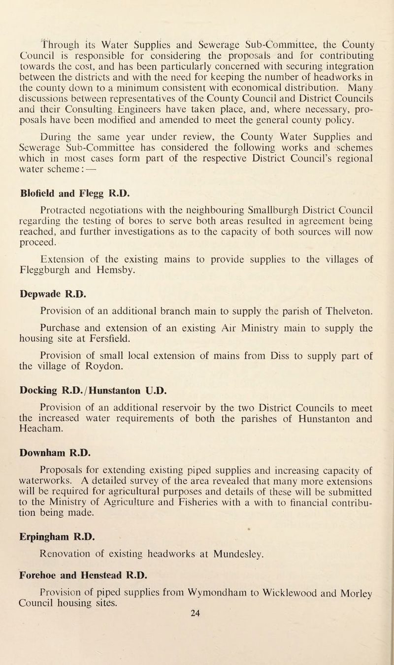 Through its Water Supplies and Sewerage Sub-Committee, the County Council is responsible for considering the proposals and for contributing towards the cost, and has been particularly concerned with securing integration between the districts and with the need for keeping the number of headworks in the county down to a minimum consistent with economical distribution. Many discussions between representatives of the County Council and District Councils and their Consulting. Engineers have taken place, and, where necessary, pro¬ posals have been modified and amended to meet the general county policy. During the same year under review, the County Water Supplies and Sewerage Sub-Committee has considered the following works and schemes which in most cases form part of the respective District Council’s regional water scheme: — Blofield and Flegg R.D. Protracted negotiations with the neighbouring Smallburgh District Council regarding the testing of bores to serve both areas resulted in agreement being reached, and further investigations as to the capacity of both sources will now proceed. Extension of the existing mains to provide supplies to the villages of Fleggburgh and Hemsby. Depwade R.D. Provision of an additional branch main to supply the parish of Thelveton. Purchase and extension of an existing Air Ministry main to supply the housing site at Fersfield. Provision of small local extension of mains from Diss to supply part of the village of Roydon. Docking R.D./Hunstanton U.D. Provision of an additional reservoir by the two District Councils to meet the increased water requirements of both the parishes of Hunstanton and Heacham. Downham R.D. Proposals for extending existing piped supplies and increasing capacity of waterworks. A detailed survey of the area revealed that many more extensions will be required for agricultural purposes and details of these will be submitted to the Ministry of Agriculture and Fisheries with a with to financial contribu¬ tion being made. Erpingham R.D. Renovation of existing headworks at Mundesley. Forehoe and Hcnstead R.D. Provision of piped supplies from Wymondham to Wicklewood and Morley Council housing sites.