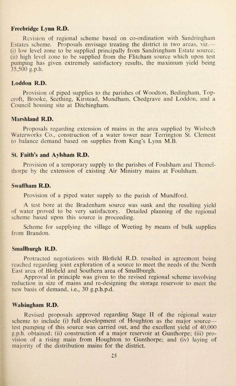 Freebridge Lynn R.D. Revision of regional scheme based on co-ordination with Sandringham Estates scheme. Proposals envisage treating the district in two areas, viz.— (i) low level zone to be supplied principally from Sandringham Estate source; (ii) high level zone to be supplied from the Flitcham source which upon test pumping has given extremely satisfactory results, the maximum yield being 35,500 g.p.h. Loddon R.D. Provision of piped supplies to the parishes of Woodton, Bedingham, Top- croft, Brooke, Seething, Kirstead, Mundham, Chedgrave and Loddon, and a Council housing site at Ditchingham. Marshland R.D. Proposals regarding extension of mains in the area supplied by Wisbech Waterworks Co., construction of a water tower near Terrington St. Clement to balance demand based on supplies from King’s Lynn M.B. St. Faith’s and Aylsham R.D. Provision of a temporary supply to the parishes of Foulsham and Themel- thorpe by the extension of existing Air Ministry mains at Foulsham. Swaffham R.D. Provision of a piped water supply to the parish of Mundford. A test bore at the Bradenham source was sunk and the resulting yield of water proved to be very satisfactory. Detailed planning of the regional scheme based upon this source is proceeding. Scheme for supplying the village of Weeting by means of bulk supplies from Brandon. Smallburgh R.D. Protracted negotiations with Blofield R.D. resulted in agreement being reached regarding joint exploration of a source to meet the needs of the North East area of Blofield and Southern area of Smallburgh. Approval in principle was given to the revised regional scheme involving reduction in size of mains and re-designing the storage reservoir to meet the new basis of demand, i.e., 30 g.p.h.p.d. Walsingham R.D. Revised proposals approved regarding Stage IT of the regional water scheme to include (i) full development of Houghton as the major source— test pumping of this source was carried out, and the excellent yield of 40,000 g.p.h. obtained; (ii) construction of a major reservoir at Gunthorpe; (iii) pro¬ vision of a rising main from Houghton to Gunthorpe; and (iv) laying of majority of the distribution mains for the district