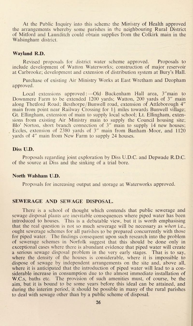At the Public Inquiry into this scheme the Ministry of Health approved the arrangements whereby some parishes in the neighbouring Rural District of Mitford and Launditch could obtain supplies from the Colkirk main in the Walsingham district. Wayland R.D. Revised proposals for district water scheme approved. Proposals to include development of Watton Waterworks; construction of major reservoir at Carbrooke; development and extension of distribution system at Bury’s Hall. Purchase of existing Air Ministry Works at East Wretham and Deopham approved. Local extensions approved: —Old Buckenham Hall area, 3main to Downmere Farm to be extended 1200 yards; Watton, 200 yards of 3 main along Thetford Road; Besthorpe/Bunwell road, extension of Attleborough 4 main from point near Railway Crossing for i\ miles towards Bunwell village; Gt. Ellingham, extension of main to supply local school; Lt. Ellingham, exten¬ sions from existing Air Ministry main to supply the Council housing site; Bio’ Norton, short branch connection of 3 main to supply 14 new houses; Eccles, extension of 2380 yards of 3 main from Banham Moor, and 1120 yards of 4 main from New Farm to supply 24 houses. Diss U.D. Proposals regarding joint exploration by Diss U.D.C. and Depwade R.D.C. of the source at Diss and the sinking of a trial bore. North Walsham U.D. Proposals for increasing output and storage at Waterworks approved. SEWERAGE AND SEWAGE DISPOSAL. There is a school of thought which contends that public sewerage and sewage disposal plants are inevitable consequences where piped water has been introduced to houses. This is a debatable view, but it is worth emphasising that the real question is not so much sewerage will be necessary as when i.e., ought sewerage schemes for all parishes to be prepared concurrently with those for piped water. The findings consequent upon such research into the problem of sewerage schemes in Norfolk suggest that this should be done only in exceptional cases where there is abundant evidence that piped water will create a serious sewage disposal problem in the very early stages. That is to say, where the density of the houses is considerable, where it is impossible to dispose of sewage by independent arrangements on the site and, above all, where it is anticipated that the introduction of piped water will lead to a con¬ siderable increase in consumption due to the almost immediate installation of W.C.s, baths etc. The provision of such amenities must, of course, be the aim, but it is bound to be some years before this ideal can be attained, and during the interim period, it should be possible in many of the rural parishes to deal with sewage other than by a public scheme of disposal.