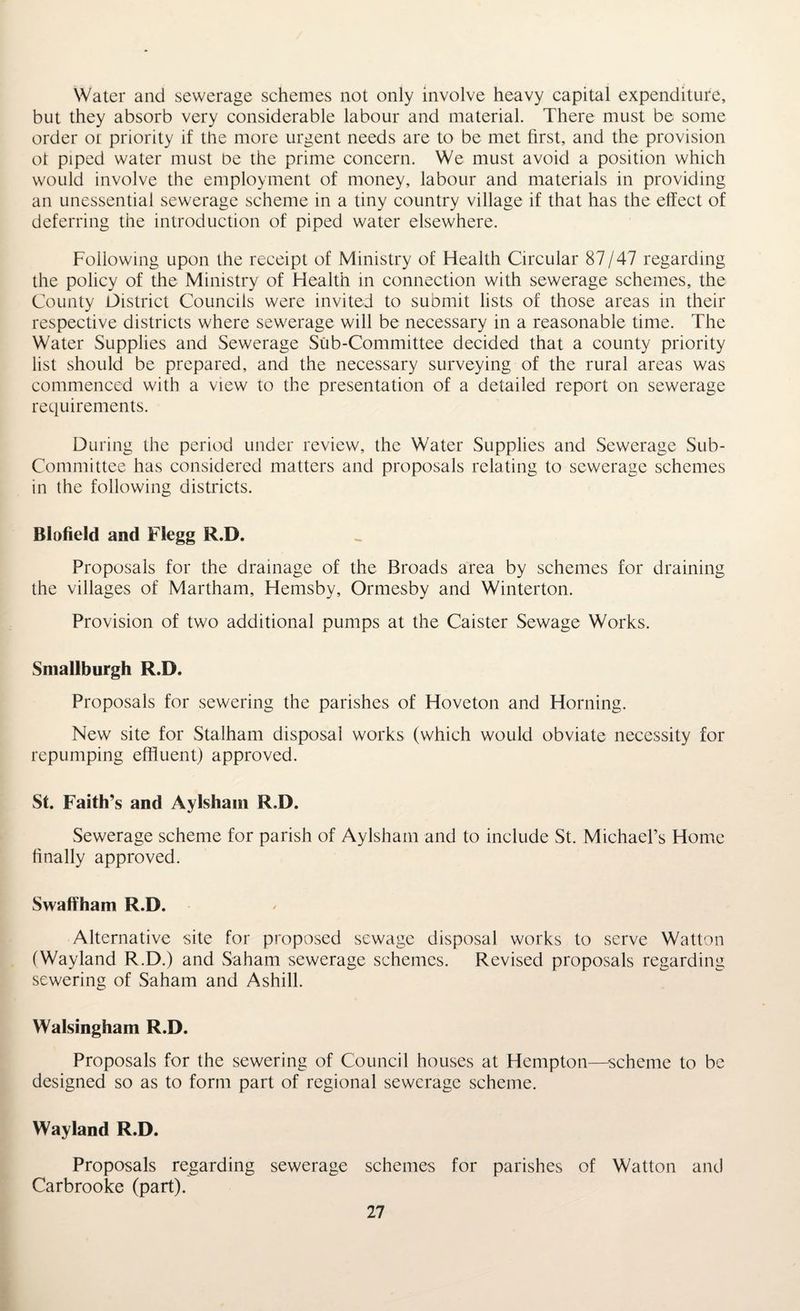Water and sewerage schemes not only involve heavy capital expenditure, but they absorb very considerable labour and material. There must be some order or priority if the more urgent needs are to be met first, and the provision ot piped water must be the prime concern. We must avoid a position which would involve the employment of money, labour and materials in providing an unessential sewerage scheme in a tiny country village if that has the effect of deferring the introduction of piped water elsewhere. Following upon the receipt of Ministry of Health Circular 87/47 regarding the policy of the Ministry of Health in connection with sewerage schemes, the County District Councils were invited to submit lists of those areas in their respective districts where sewerage will be necessary in a reasonable time. The Water Supplies and Sewerage Sub-Committee decided that a county priority list should be prepared, and the necessary surveying of the rural areas was commenced with a view to the presentation of a detailed report on sewerage requirements. During the period under review, the Water Supplies and Sewerage Sub- Committee has considered matters and proposals relating to sewerage schemes in the following districts. Blofield and Flegg R.D. Proposals for the drainage of the Broads area by schemes for draining the villages of Martham, Hemsby, Ormesby and Winterton. Provision of two additional pumps at the Caister Sewage Works. Smallburgh R.D. Proposals for sewering the parishes of Hoveton and Horning. New site for Stalham disposal works (which would obviate necessity for repumping effluent) approved. St. Faith’s and Aylsham R.D. Sewerage scheme for parish of Aylsham and to include St. Michael’s Home finally approved. Swaffham R.D. Alternative site for proposed sewage disposal works to serve Watton (Wayland R.D.) and Saham sewerage schemes. Revised proposals regarding sewering of Saham and Ashill. Walsingham R.D. Proposals for the sewering of Council houses at Hempton—scheme to be designed so as to form part of regional sewerage scheme. Wayland R.D. Proposals regarding sewerage schemes for parishes of Watton and Carbrooke (part).