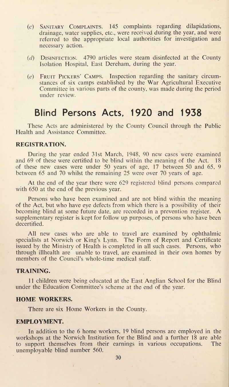 (c) Sanitary Complaints. 145 complaints regarding dilapidations, drainage, water supplies, etc., were received during the year, and were referred to the appropriate local authorities for investigation and necessary action. (cl) Disinfection. 4790 articles were steam disinfected at the County Isolation Hospital, East Dereham, during the year. (e) Fruit Pickers’ Camps. Inspection regarding the sanitary circum¬ stances of six camps established by the War Agricultural Executive Committee in various parts of the county, was made during the period under review. Blind Persons Acts. 1920 and 1938 These Acts are administered by the County Council through the Public Health and Assistance Committee. REGISTRATION. During the year ended 31st March, 1948, 90 new cases were examined and 69 of these were certified to be blind within the meaning of the Act. 18 of these new cases were under 50 years of age, 17 between 50 and 65, 9 between 65 and 70 whilst the remaining 25 were over 70 years of age. At the end of the year there were 629 registered blind persons compared with 650 at the end of the previous year. Persons who have been examined and are not blind within the meaning of the Act, but who have eye defects from which there is a possibility of their becoming blind at some future date, are recorded in a prevention register. A supplementary register is kept for follow up purposes, of persons who have been decertified. All new cases who are able to travel are examined by ophthalmic specialists at Norwich or King’s Lynn. The Form of Report and Certificate issued by the Ministry of Health is completed in all such cases. Persons, who through illhealth are unable to travel, are examined in their own homes by members of the Council’s whole-time medical staff. TRAINING. 11 children were being educated at the East Anglian School for the Blind under the Education Committee’s scheme at the end of the year. HOME WORKERS. There are six Home Workers in the County. EMPLOYMENT. In addition to the 6 home workers, 19 blind persons are employed in the workshops at the Norwich Institution for the Blind and a further 18 are able to support themselves from their earnings in various occupations. The unemployable blind number 560.