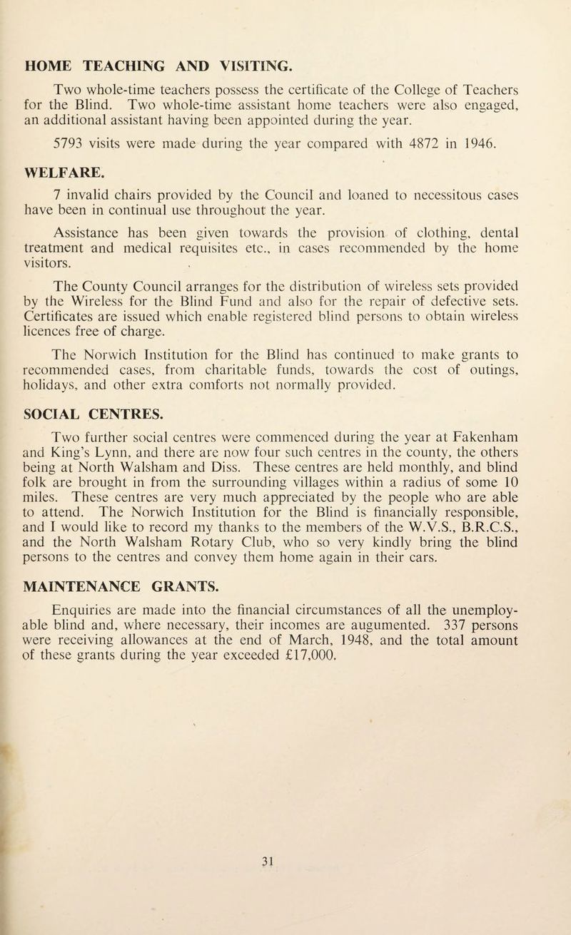 HOME TEACHING AND VISITING. Two whole-time teachers possess the certificate of the College of Teachers for the Blind. Two whole-time assistant home teachers were also engaged, an additional assistant having been appointed during the year. 5793 visits were made during the year compared with 4872 in 1946. WELFARE. 7 invalid chairs provided by the Council and loaned to necessitous cases have been in continual use throughout the year. Assistance has been given towards the provision of clothing, dental treatment and medical requisites etc., in cases recommended by the home visitors. The County Council arranges for the distribution of wireless sets provided by the Wireless for the Blind Fund and also for the repair of defective sets. Certificates are issued which enable registered blind persons to obtain wireless licences free of charge. The Norwich Institution for the Blind has continued to make grants to recommended cases, from charitable funds, towards the cost of outings, holidays, and other extra comforts not normally provided. SOCIAL CENTRES. Two further social centres were commenced during the year at Fakenham and King’s Lynn, and there are now four such centres in the county, the others being at North Walsham and Diss. These centres are held monthly, and blind folk are brought in from the surrounding villages within a radius of some 10 miles. These centres are very much appreciated by the people who are able to attend. The Norwich Institution for the Blind is financially responsible, and I would like to record my thanks to the members of the W.V.S., B.R.C.S., and the North Walsham Rotary Club, who so very kindly bring the blind persons to the centres and convey them home again in their cars. MAINTENANCE GRANTS. Enquiries are made into the financial circumstances of all the unemploy¬ able blind and, where necessary, their incomes are augumented. 337 persons were receiving allowances at the end of March, 1948, and the total amount of these grants during the year exceeded £17,000.