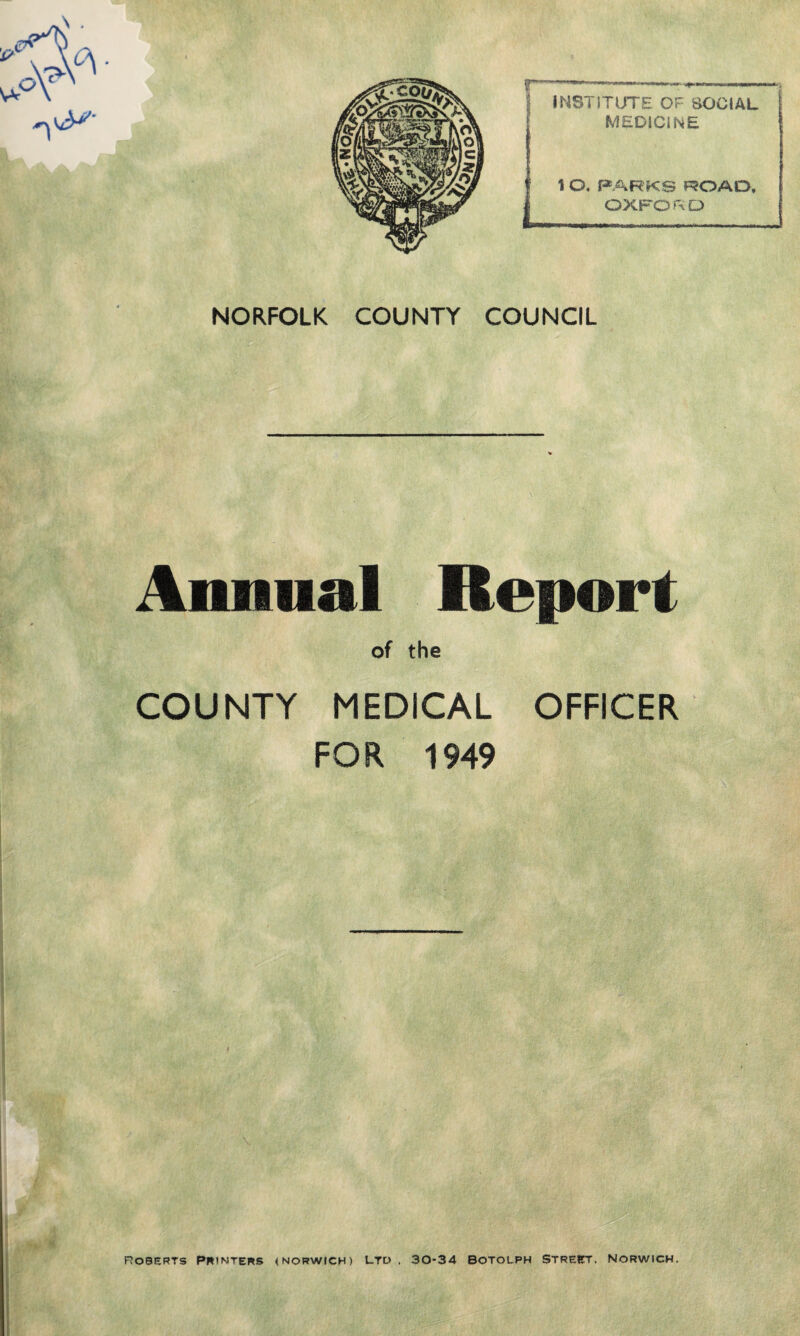 INSTITUTE OF SOCIAL MEDICINE 1 O. PARKS ROAD, OXFORD NORFOLK COUNTY COUNCIL Annual Report of the COUNTY MEDICAL OFFICER FOR 1949 Roberts Printers (Norwich) ltd , 30-34 botolph Street, Norwich,