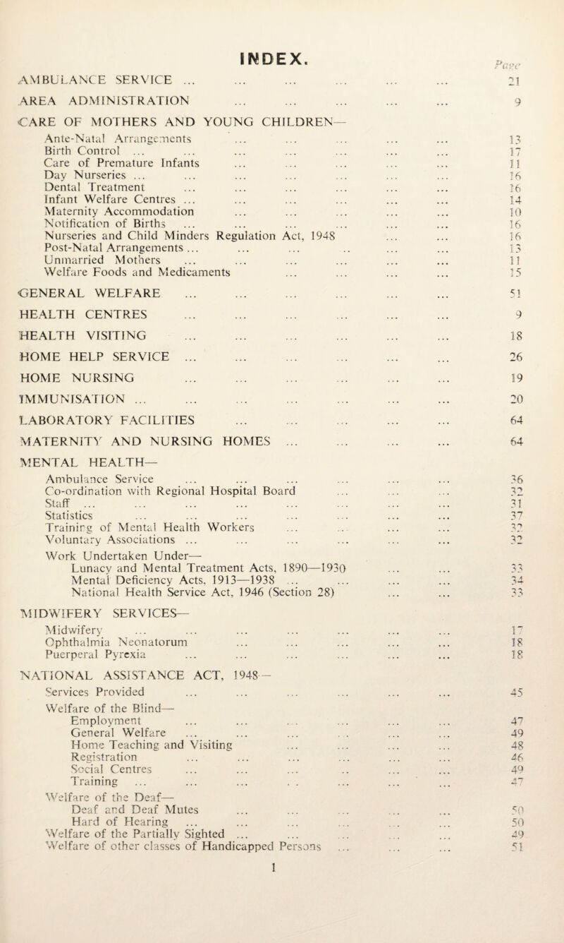 INDEX AMBULANCE SERVICE ... AREA ADMINISTRATION CARE OF MOTHERS AND YOUNG CHILDREN- Ante-Natal Arrangements Birth Control ... Care of Premature Infants Day Nurseries ... Dental Treatment Infant Welfare Centres ... Maternity Accommodation Notification of Births Nurseries and Child Minders Regulation Act, 1948 Post-Natal Arrangements ... Unmarried Mothers Welfare Foods and Medicaments GENERAL WELFARE HEALTH CENTRES HEALTH VISITING HOME HELP SERVICE ... HOME NURSING IMMUNISATION ... LABORATORY FACILITIES MATERNITY AND NURSING HOMES ... MENTAL HEALTH— Ambulance Service Co-ordination with Regional Hospital Board Staff ... Statistics Training of Mental Health Workers Voluntary Associations ... Work Undertaken Under— Lunacy and Mental Treatment Acts, 1890—1930 Mental Deficiency Acts, 1913—1938 ... National Health Service Act, 1946 (Section 28) MIDWIFERY SERVICES— Midwifery Ophthalmia Neonatorum Puerperal Pyrexia NATIONAL ASSISTANCE ACT, 1948- Services Provided Welfare of the Blind— Employment General Welfare Home Teaching and Visiting Registration Social Centres Training Welfare of the Deaf— Deaf and Deaf Mutes Hard of Hearing Welfare of the Partially Sighted ... Welfare of other classes of Handicapped Persons