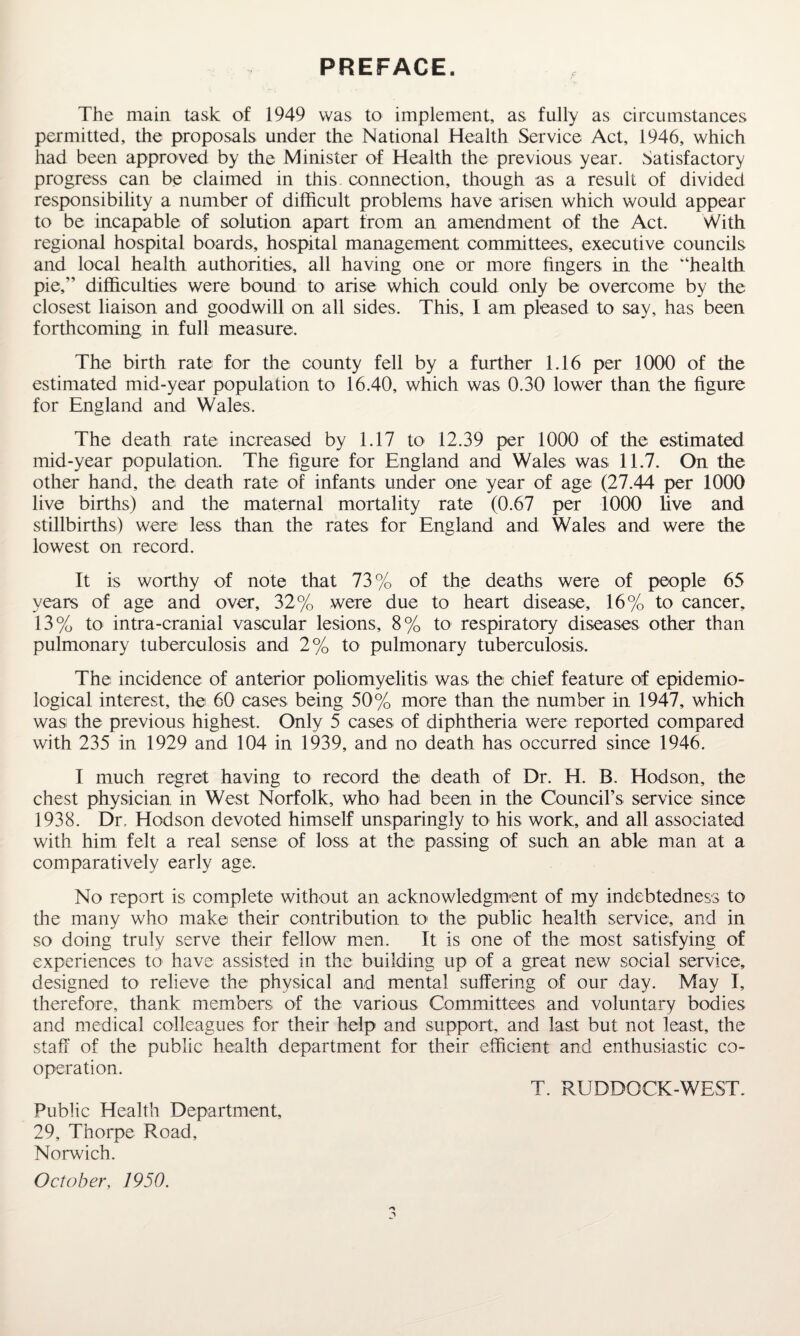 PREFACE. The main task of 1949 was to implement, as fully as circumstances permitted, the proposals under the National Health Service Act, 1946, which had been approved by the Minister of Health the previous year. Satisfactory progress can be claimed in this, connection, though as a result of divided responsibility a number of difficult problems have arisen which would appear to be incapable of solution apart from an amendment of the Act. With regional hospital boards, hospital management committees, executive councils and local health authorities, all having one or more fingers in the “health pie,” difficulties were bound to arise which could only be overcome by the closest liaison and goodwill on all sides. This, I am pleased to say, has been forthcoming in full measure. The birth rate for the county fell by a further 1.16 per 1000 of the estimated mid-year population to 16.40, which was 0.30 lower than the figure for England and Wales. The death rate increased by 1.17 to 12.39 per 1000 of the estimated mid-year population. The figure for England and Wales was 11.7. On the other hand, the death rate of infants under one year of age (27.44 per 1000 live births) and the maternal mortality rate (0.67 per 1000 live and stillbirths) were less than the rates for England and Wales and were the lowest on record. It is worthy of note that 73% of the deaths were of people 65 years of age and over, 32% were due to heart disease, 16% to cancer, 13% to intra-cranial vascular lesions, 8% to respiratory diseases other than pulmonary tuberculosis and 2% to pulmonary tuberculosis. The incidence of anterior poliomyelitis was the chief feature of epidemio¬ logical interest, the 60 cases being 50% more than the number in 1947, which was the previous highest. Only 5 cases of diphtheria were reported compared with 235 in 1929 and 104 in 1939, and no death has occurred since 1946. I much regret having to record the death of Dr. H. B. Hodson, the chest physician in West Norfolk, who had been in the Council’s service since 1938. Dr, Hodson devoted himself unsparingly to his work, and all associated with him felt a real sense of loss at the passing of such an able man at a comparatively early age. No report is complete without an acknowledgment of my indebtedness to the many who make their contribution to the public health service, and in so doing truly serve their fellow men. It is one of the most satisfying of experiences to have assisted in the building up of a great new social service, designed to relieve the physical and mental suffering of our day. May I, therefore, thank members of the various Committees and voluntary bodies and medical colleagues for their help and support, and last but not least, the staff of the public health department for their efficient and enthusiastic co¬ operation. T. RUDDOCK-WEST. Public Health Department, 29, Thorpe Road, Norwich. October, 1950.