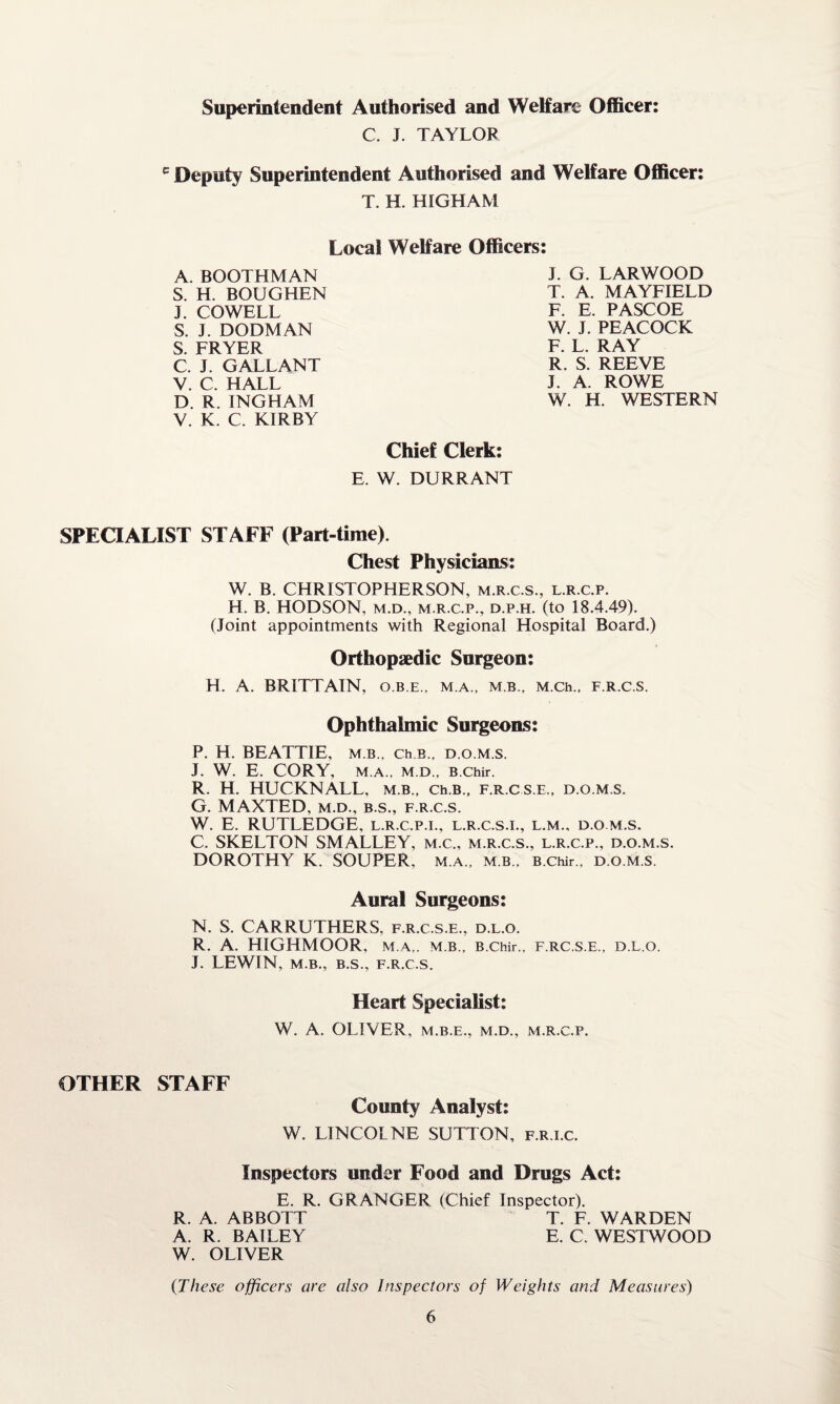 Superintendent Authorised and Welfare Officer: C. J. TAYLOF e Deputy Superintendent Authorised and Welfare Officer: T. H. HIGHAM Local Welfare Officers: A. BOOTHMAN S. H. BOUGHEN J. COWELL S. J. DODMAN S. FRYER C. J. GALLANT V. C. HALL D. R. INGHAM V. K. C. KIRBY J. G. LARWOOD T. A. MAYFIELD F. E. PASCOE W. J. PEACOCK F. L. RAY R. S. REEVE J. A. ROWE W. H. WESTERN Chief Clerk: E. W. DURRANT SPECIALIST STAFF (Part-time). Chest Physicians: W. B. CHRISTOPHERSON, m.r.c.s., l.r.c.p. H. B. HODSON, m.d., m.r.cp., d.p.h. (to 18.4.49). (Joint appointments with Regional Hospital Board.) Orthopaedic Surgeon: H. A. BRITTAIN, o.b.e., m.a., mb., M.Ch., f.r.c.s. Ophthalmic Surgeons: P. H. BEATTIE, m b., eh b„ d.o.m.s. J. W. E. CORY, M.A., M.D., B.Chir. R. H. HUCKNALL, m.b., Ch.B., f.r.cs.e., d.o.m.s. G. MAXTED, m.d., b.s., f.r.c.s. W. E. RUTLEDGE, l.r.c.p.i., l.r.c.s.i., l.m., d.o m.s. C. SKELTON SMALLEY, m.c., m.r.c.s., l.r.c.p., d.o.m.s. DOROTHY K. SOUPER, m.a., m.b.. B.Chir., d.o.m.s. Aural Surgeons: N. S. CARRUTHERS, f.r.c s.e., d.l.o. R. A. HIGHMOOR, M.A,. M.B., B.Chir., f.rc.s.e., d.l.o. J. LEWIN, M.B., B.S., F.R.C.S. Heart Specialist: W. A. OLIVER, M.B.E., M.D., M.R.C.P. OTHER STAFF County Analyst: W. LIN COLNE SUTTON, f.r.i.c. Inspectors under Food and Drugs Act: E. R. GRANGER (Chief Inspector). R. A. ABBOTT T. F. WARDEN A. R. BAILEY E. C. WESTWOOD W. OLIVER (These officers are also Inspectors of Weights and Measures)