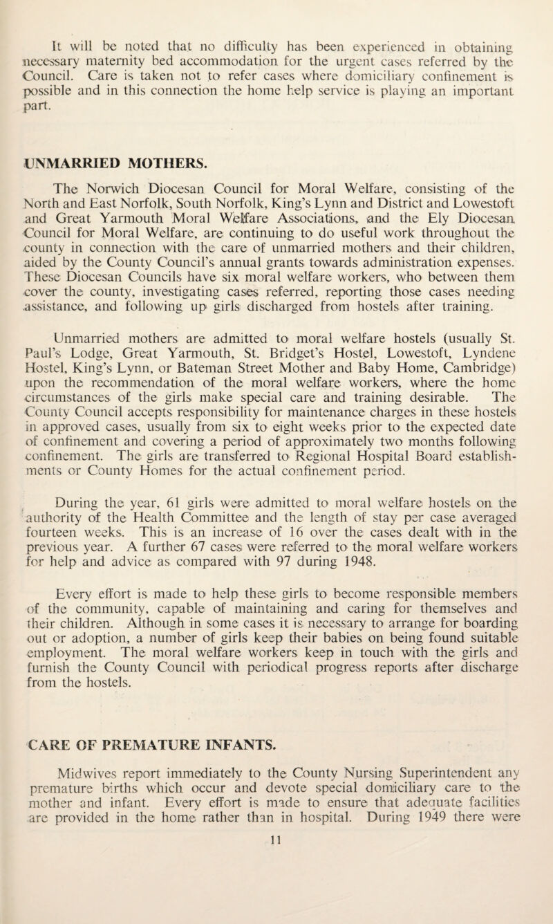 It will be noted that no difficulty has been experienced in obtaining necessary maternity bed accommodation for the urgent cases referred by the Council. Care is taken not to refer cases where domiciliary confinement is possible and in this connection the home help service is playing an important part. UNMARRIED MOTHERS. The Norwich Diocesan Council for Moral Welfare, consisting of the North and East Norfolk, South Norfolk, King’s Lynn and District and Lowestoft and Great Yarmouth Moral Welfare Associations, and the Ely Diocesan Council for Moral Welfare, are continuing to do useful work throughout the county in connection with the care of unmarried mothers and their children, aided by the County Council’s annual grants towards administration expenses. These Diocesan Councils have six moral welfare workers, who between them cover the county, investigating cases referred, reporting those cases needing assistance, and following up girls discharged from hostels after training. Unmarried mothers are admitted to moral welfare hostels (usually St. Paul’s Lodge, Great Yarmouth, St. Bridget’s Hostel, Lowestoft, Lyndene Hostel, King’s Lynn, or Bateman Street Mother and Baby Home, Cambridge) upon the recommendation of the moral welfare workers, where the home circumstances of the girls make special care and training desirable. The County Council accepts responsibility for maintenance charges in these hostels in approved cases, usually from six to eight weeks prior to the expected date of confinement and covering a period of approximately two months following confinement. The girls are transferred to Regional Hospital Board establish¬ ments or County Homes for the actual confinement period. During the year, 61 girls were admitted to moral welfare hostels on the authority of the Health Committee and the length of stay per case averaged fourteen weeks. This is an increase of 16 over the cases dealt with in the previous year. A further 67 cases were referred to the moral welfare workers for help and advice as compared with 97 during 1948. Every effort is made to help these girls to become responsible members of the community, capable of maintaining and caring for themselves and their children. Although in some cases it is necessary to arrange for boarding out or adoption, a number of girls keep their babies on being found suitable employment. The moral welfare workers keep in touch with the girls and furnish the County Council with periodical progress reports after discharge from the hostels. CARE OF PREMATURE INFANTS. Midwives report immediately to the County Nursing Superintendent any premature births, which occur and devote special domiciliary care to the mother and infant. Every effort is made to ensure that adequate facilities are provided in the home rather than in hospital. During 1949 there were