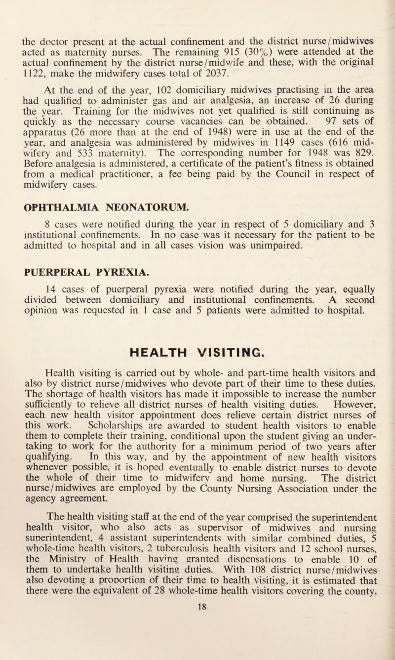 the doctor present at the actual confinement and the district nurse /mid wives acted as maternity nurses. The remaining 915 (30%) were attended at the actual confinement by the district nurse / midwife and these, with the original 1122, make the midwifery cases total of 2037. At the end of the year, 102 domiciliary midwives practising in the area had qualified to administer gas and air analgesia, an increase of 26 during the year. Training for the midwives not yet qualified is still continuing as quickly as the necessary course vacancies can be obtained. 97 sets of apparatus (26 more than at the end of 1948) were in use at the end of the year, and analgesia was administered by midwives in 1149 cases (616 mid¬ wifery and 533 maternity). The corresponding number for 1948 was 829. Before analgesia is administered, a certificate of the patient’s fitness is obtained from a medical practitioner, a fee being paid by the Council in respect of midwifery cases. OPHTHALMIA NEONATORUM. 8 cases were notified during the year in respect of 5 domiciliary and 3 institutional confinements. In no case was it necessary for the patient to be admitted to hospital and in all cases vision was unimpaired. PUERPERAL PYREXIA. 14 cases of puerperal pyrexia were notified during the year, equally divided between domiciliary and institutional confinements. A second opinion was requested in 1 case and 5 patients were admitted to hospital. HEALTH VISITING, Health visiting is carried out by whole- and part-time health visitors and also by district nurse / midwives who devote part of their time to these duties. The shortage of health visitors has made it impossible to increase the number sufficiently to relieve all district nurses of health visiting duties. However, each new health visitor appointment does relieve certain district nurses of this work. Scholarships are awarded to student health visitors to enable them to complete their training, conditional upon the student giving an under¬ taking to work for the authority for a minimum period of two years after qualifying. In this way, and by the appointment of new health visitors whenever possible, it is hoped eventually to enable district nurses to devote the whole of their time to midwifery and home nursing. The district nurse/midwives are employed by the County Nursing Association under the agency agreement. The health visiting staff at the end of the year comprised the superintendent health visitor, who1 also acts as supervisor of midwives and nursing superintendent, 4 assistant superintendents with similar combined duties, 5 whole-time health visitors, 2 tuberculosis health visitors and 12 school nurses, the Ministry of Health having granted dispensations to enable 10 of them to undertake health visiting duties. With 108 district nurse/midwives also devoting a proportion of their time to health visiting, it is estimated that there were the equivalent of 28 whole-time health visitors covering the county.