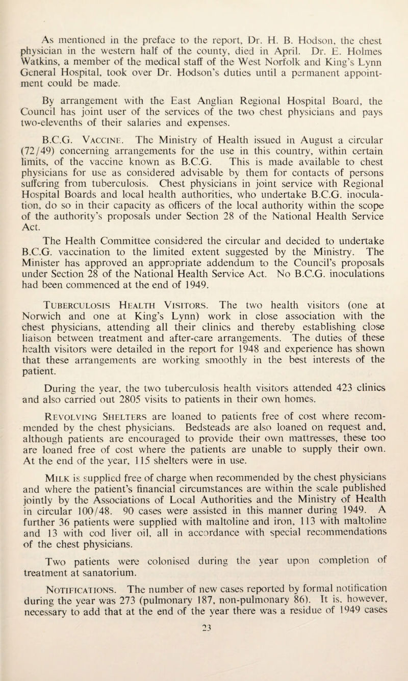 As mentioned in the preface to the report. Dr. H. B. Hodson, the chest physician in the western half of the county, died in April. Dr. E. Holmes Watkins, a member of the medical staff of the West Norfolk and King’s Lynn General Hospital, took over Dr. Hodson’s duties until a permanent appoint¬ ment could be made. By arrangement with the East Anglian Regional Hospital Board, the Council has joint user of the services of the two chest physicians and pays two-elevenths of their salaries and expenses. B.C.G. Vaccine. The Ministry of Health issued in August a circular (72/49) concerning arrangements for the use in this country, within certain limits, of the vaccine known as B.C.G. This is made available to chest physicians for use as considered advisable by them for contacts of persons suffering from tuberculosis. Chest physicians in joint service with Regional Hospital Boards and local health authorities, who undertake B.C.G. inocula¬ tion, do so in their capacity as officers of the local authority within the scope of the authority’s proposals under Section 28 of the National Health Service Act. The Health Committee considered the circular and decided to undertake B.C.G. vaccination to the limited extent suggested by the Ministry. The Minister has approved an appropriate addendum to the Council’s proposals under Section 28 of the National Health Service Act. No B.C.G. inoculations had been commenced at the end of 1949. Tuberculosis Health Visitors. The two health visitors (one at Norwich and one at King’s Lynn) work in close association with the chest physicians, attending all their clinics and thereby establishing close liaison between treatment and after-care arrangements. The duties of these health visitors were detailed in the report for 1948 and experience has shown that these arrangements are working smoothly in the best interests of the patient. During the year, the two tuberculosis health visitors attended 423 clinics and also carried out 2805 visits to patients in their own homes. Revolving Shelters are loaned to patients free of cost where recom¬ mended by the chest physicians. Bedsteads are also loaned on request and, although patients are encouraged to provide their own mattresses, these too are loaned free of cost where the patients are unable to supply their own. At the end of the year, 115 shelters were in use. Milk is supplied free of charge when recommended by the chest physicians and where the patient’s financial circumstances are within the scale published jointly by the Associations of Local Authorities and the Ministry of Health in circular 100/48. 90 cases were assisted in this manner during 1949. A further 36 patients were supplied with maltoline and iron, 113 with maltoline and 13 with cod liver oil, all in accordance with special recommendations of the chest physicians. Two patients were colonised during the year upon completion of treatment at sanatorium. Notifications. The number of new cases reported by formal notification during the year was 273 (pulmonary 187, non-pulmonary 86). It is. however, necessary to add that at the end of the year there was a residue of 1949 cases