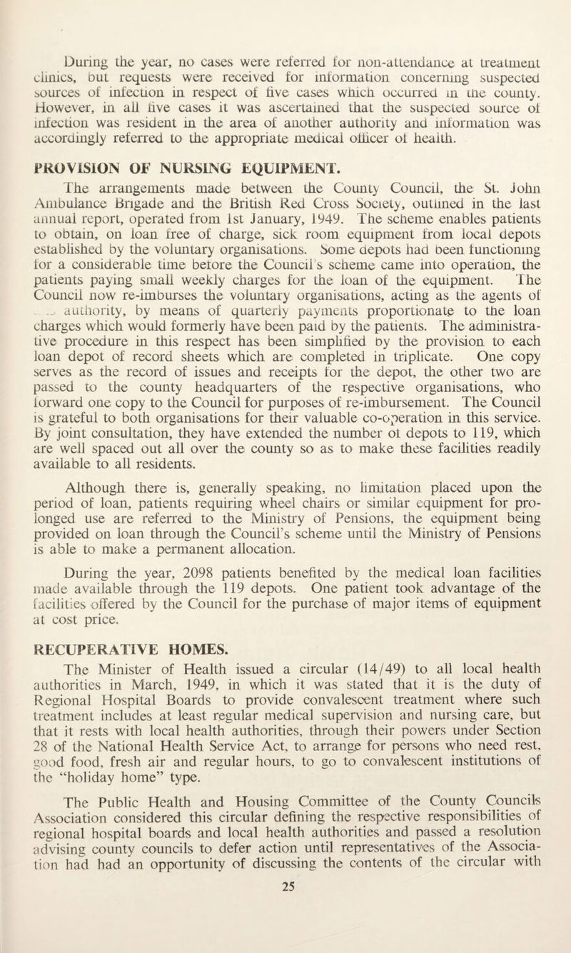 During the year, no cases were referred for non-attendance at treatment clinics, out requests were received for information concerning suspected sources of infection in respect of five cases winch occurred in the county. However, in ail five cases it was ascertained that the suspected source of infection was resident m the area of another authority and information was accordingly referred to the appropriate medical officer of health. PROVISION OF NURSING EQUIPMENT. The arrangements made between the County Council, the St. john Ambulance Brigade and the British Red Cross Society, outlined in the last annual report, operated from 1st January, 1949. The scheme enables patients to obtain, on loan free of charge, sick room equipment from local depots established by the voluntary organisations. Some depots had been functioning lor a considerable time before the Council s scheme came into operation, the patients paying small weekly charges for the loan of the equipment. The Council now re-imburses the voluntary organisations, acting as the agents of .a authority, by means of quarterly payments proportionate to the loan charges which would formerly have been paid by the patients. The administra¬ tive procedure in this respect has been simplified by the provision to each loan depot of record sheets which are completed in triplicate. One copy serves as the record of issues and receipts lor the depot, the other two are passed to the county headquarters of the respective organisations, who forward one copy to the Council for purposes of re-imbursement. The Council is grateful to both organisations for their valuable co-operation in this service. By joint consultation, they have extended the number ol depots to 119, which are well spaced out all over the county so as to make these facilities readily available to all residents. Although there is, generally speaking, no limitation placed upon the period of loan, patients requiring wheel chairs or similar equipment for pro¬ longed use are referred to the Ministry of Pensions, the equipment being provided on loan through the Council’s scheme until the Ministry of Pensions is able to make a permanent allocation. During the year, 2098 patients benefited by the medical loan facilities made available through the 119 depots. One patient took advantage of the facilities offered by the Council for the purchase of major items of equipment at cost price. RECUPERATIVE HOMES. The Minister of Health issued a circular (14/49) to all local health authorities in March, 1949, in which it was stated that it is the duty of Regional Hospital Boards to provide convalescent treatment where such treatment includes at least regular medical supervision and nursing care, but that it rests with local health authorities, through their powers under Section 28 of the National Health Service Act, to arrange for persons who need rest, good food, fresh air and regular hours, to go to convalescent institutions of the “holiday home” type. The Public Health and Housing Committee of the County Councils Association considered this circular defining the respective responsibilities of regional hospital boards and local health authorities and passed a resolution advising county councils to defer action until representatives of the Associa¬ tion had had an opportunity of discussing the contents of the circular with