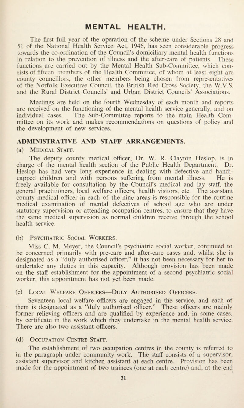 MENTAL HEALTH. The first full year of the operation of the scheme under Sections 28 and 51 of the National Health Service Act, 1946, has seen considerable progress towards the co-ordination of the Council’s domiciliary mental health functions in relation to the prevention of illness and the after-care of patients. These functions are carried out by the Mental Health Sub-Committee, which con¬ sists of fifteen members of the Health Committee, of whom at least eight are county councillors, the other members being chosen from representatives of the Norfolk Executive Council, the British Red Cross Society, the W.V.S. and the Rural District Councils’ and Urban District Councils’ Associations. Meetings are held on the fourth Wednesday of each month and reports are received on the functioning of the mental health service generally, and on individual cases. The Sub-Committee reports to the main Health Com¬ mittee on its work and makes recommendations on questions of policy and the development of new services. ADMINISTRATIVE AND STAFF ARRANGEMENT’S. (a) Medical Staff. The deputy county medical officer. Dr. W. R. Clayton Heslop, is in charge of the mental health section of the Public Health Department. Dr. Heslop has had very long experience in dealing with defective and handi¬ capped children and with persons suffering from mental illness. He is freely available for consultation by the Council’s medical and lay staff, the general practitioners, local welfare officers, health visitors, etc. The assistant county medical officer in each of the nine areas is responsible for the routine medical examination of mental defectives of school age who are under statutory supervision or attending occupation centres, to ensure that they have the same medical supervision as normal children receive through the school health service. (b) Psychiatric Social Workers. Miss C. M. Meyer, the Council’s psychiatric social worker, continued to be concerned primarily with pre-care and after-care cases and, whilst she is designated as a “duly authorised officer,” it has not been necessary for her to undertake any duties in this capacity. Although provision has been made on the staff establishment for the appointment of a second psychiatric social worker, this appointment has not yet been made. (c) Local Welfare Officers—Duly Authorised Officers. Seventeen local welfare officers are engaged in the service, and each of them is designated as a “duly authorised officer.” These officers are mainly former relieving officers and are qualified by experience and, in some cases, by certificate in the work which they undertake in the mental health service. There are also two assistant officers. (d) Occupation Centre Staff. The establishment of two occupation centres in the county is referred to in the paragraph under community work. The staff consists of a supervisor, assistant supervisor and kitchen assistant at each centre. Provision has been made for the appointment of two trainees (one at each centre) and, at the end »