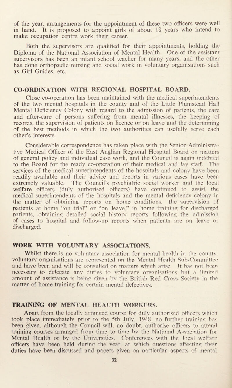 of the year, arrangements for the appointment of these two officers were well in hand. It is proposed to appoint girls of about 18 years who intend to make occupation centre work their career. Both the supervisors are qualified for their appointments, holding the Diploma of the National Association of Mental Health. One of the assistant supervisors has been an infant school teacher for many years, and the other has done orthopaedic nursing and social work in voluntary organisations such as Girl Guides, etc. CO-ORDINATION WITH REGIONAL HOSPITAL BOARD. Close co-operation has been maintained with the medical superintendents of the two mental hospitals in the county and of the Little Plumstead Hall Mental Deficiency Colony with regard to the admission of patients, the care and after-care of persons suffering from mental illnesses, the keeping of records, the supervision of patients on licence or on leave and the determining of the best methods in which the two authorities can usefully serve each other’s interests. Considerable correspondence has taken place with the Senior Administra¬ tive Medical Officer of the East Anglian Regional Hospital Board on matters of general policy and individual case work, and the Council is again indebted to the Board for the ready co-operation of their medical and lav staff. The services of the medical superintendents of the hospitals and colony have been readily available and their advice and reports in various cases have been extremely valuable. The Council’s psychiatric social worker and the local welfare officers (duly authorised officers) have continued to assist the medical superintendents of the hospitals and the mental deficiency colony in the matter of obtaining reports on home conditions, the supervision of patients at home “on trial” or “on leave,” in home training for discharged patients, obtaining detailed social history reports following the admission of cases to hospital and follow-up reports when patients are on leave or discharged. WORK WITH VOLUNTARY ASSOCIATIONS. Whilst there is no voluntary association for mental health in the countv. voluntary organisations are represented on the Mental Health Sub-Committee and have been and will be consulted on matters which arise. It has not buen necessary to delegate anv duties to voluntarv organisations but a limited amount of assistance is being given by the British Red Cross Society in the matter of home training for certain mental defectives. TRAINING OF MENTAL HEALTH WORKERS. Apart from the locally arranged course for duly authorised officers which took place immediately prior to the 5th July, 1948. no further training has been given, although the Council will, no doubt, authorise officers to attend training courses arranged from time to time bv the National Association for Mental Health or by the Universities. Conferences with the local weffare officers have been held during the vear. at which questions affecting their duties have been discussed and papers given on particular aspects of mental