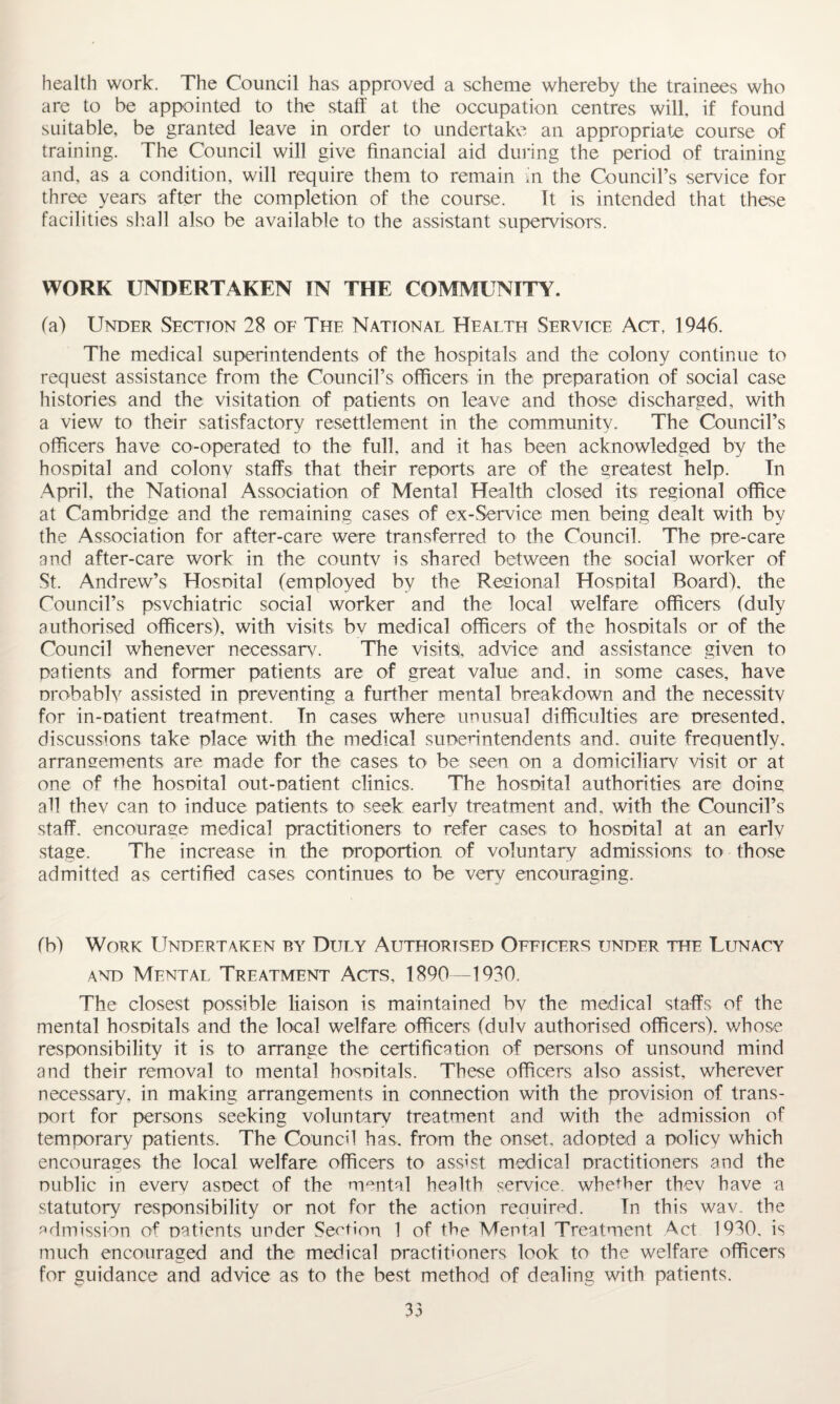 health work. The Council has approved a scheme whereby the trainees who are to be appointed to the staff at the occupation centres will, if found suitable, be granted leave in order to undertake an appropriate course of training. The Council will give financial aid during the period of training and, as a condition, will require them to remain in the Council’s service for three years after the completion of the course. It is intended that these facilities shall also be available to the assistant supervisors. WORK UNDERTAKEN IN THE COMMUNITY. (a) Under Section 28 of The National Health Service Act, 1946. The medical superintendents of the hospitals and the colony continue to request assistance from the Council’s officers in the preparation of social case histories and the visitation of patients on leave and those discharged, with a view to their satisfactory resettlement in the community. The Council’s officers have co-operated to the full, and it has been acknowledged by the hospital and colony staffs that their reports are of the greatest help. In April, the National Association of Mental Health closed its regional office at Cambridge and the remaining cases of ex-Service men being dealt with by the Association for after-care were transferred to the Council. The pre-care and after-care work in the countv is shared between the social worker of St. Andrew’s Hospital (employed by the Regional Hospital Board), the Council’s psychiatric social worker and the local welfare officers (duly authorised officers), with visits bv medical officers of the hospitals or of the Council whenever necessary. The visits, advice and assistance given to patients and former patients are of great value and. in some cases, have probably assisted in preventing a further mental breakdown and the necessity for in-patient treatment. In cases where unusual difficulties are presented, discussions take place with the medical superintendents and. auite frequently, arrangements are made for the cases to be seen on a domiciliary visit or at one of the hospital out-patient clinics. The hospital authorities are doing all thev can to induce patients to seek early treatment and, with the Council’s staff, encourage medical practitioners to refer cases to hospital at an earlv stage. The increase in the proportion of voluntary admissions to those admitted as certified cases continues to be very encouraging. (b) Work Undertaken by Duly Authorised Officers under the Lunacy and Mental Treatment Acts, 1890—1930. The closest possible liaison is maintained bv the medical staffs of the mental hospitals and the local welfare officers (dulv authorised officers), whose responsibility it is to arrange the certification of persons of unsound mind and their removal to mental hospitals. These officers also assist, wherever necessary, in making arrangements in connection with the provision of trans¬ port for persons seeking voluntary treatment and with the admission of temporary patients. The Council has, from the onset, adopted a policy which encourages the local welfare officers to assist medical practitioners and the public in every aspect of the mental health service, whether they have a statutory responsibility or not for the action required. In this wav. the admission of patients under Section 1 of the Mental Treatment Act 1930, is much encouraged and the medical practitioners look to the welfare officers for guidance and advice as to the best method of dealing with patients.
