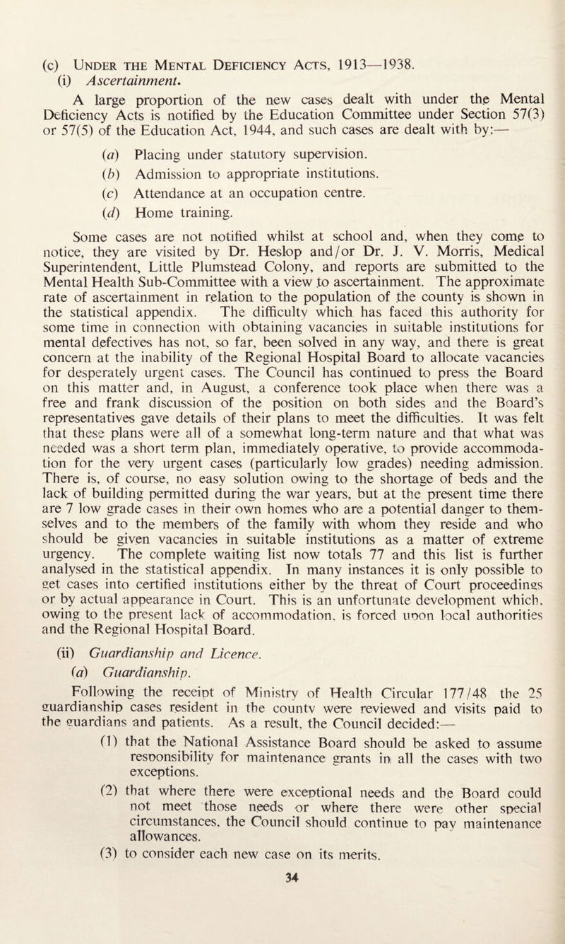(c) Under the Mental Deficiency Acts, 1913—1938. (i) Ascertainment. A large proportion of the new cases dealt with under the Mental Deficiency Acts is notified by the Education Committee under Section 57(3) or 57(5) of the Education Act, 1944, and such cases are dealt with by:— (a) Placing under statutory supervision. (b) Admission to appropriate institutions. (c) Attendance at an occupation centre. {d) Home training. Some cases are not notified whilst at school and, when they come to notice, they are visited by Dr. Heslop and/or Dr. J. V. Morris, Medical Superintendent, Little Plumstead Colony, and reports are submitted to the Mental Health Sub-Committee with a view .to ascertainment. The approximate rate of ascertainment in relation to the population of the county is shown in the statistical appendix. The difficulty which has faced this authority for some time in connection with obtaining vacancies in suitable institutions for mental defectives has not, so far, been solved in any way, and there is great concern at the inability of the Regional Hospital Board to allocate vacancies for desperately urgent cases. The Council has continued to press the Board on this matter and, in August, a conference took place when there was a free and frank discussion of the position on both sides and the Board’s representatives gave details of their plans to meet the difficulties. It was felt that these plans were all of a somewhat long-term nature and that what was needed was a short term plan, immediately operative, to provide accommoda¬ tion for the very urgent cases (particularly low grades) needing admission. There is, of course, no easy solution owing to the shortage of beds and the lack of building permitted during the war years, but at the present time there are 7 low grade cases in their own homes who are a potential danger to them¬ selves and to the members of the family with whom they reside and who should be given vacancies in suitable institutions as a matter of extreme urgency. The complete waiting list now totals 77 and this list is further analysed in the statistical appendix. In many instances it is only possible to get cases into certified institutions either by the threat of Court proceedings or by actual appearance in Court. This is an unfortunate development which, owing to the present lack of accommodation, is forced upon local authorities and the Regional Hospital Board. (ii) Guardianship and Licence. (a) Guardianship. Following the receipt of Ministry of Health Circular 177/48 the 25 guardianship cases resident in the countv were reviewed and visits paid to the euardians and patients. As a result, the Council decided:— (1) that the National Assistance Board should be asked to assume responsibility for maintenance grants in all the cases with two exceptions. (2) that where there were exceptional needs and the Board could not meet those needs or where there were other special circumstances, the Council should continue to pay maintenance allowances. (3) to consider each new case on its merits.