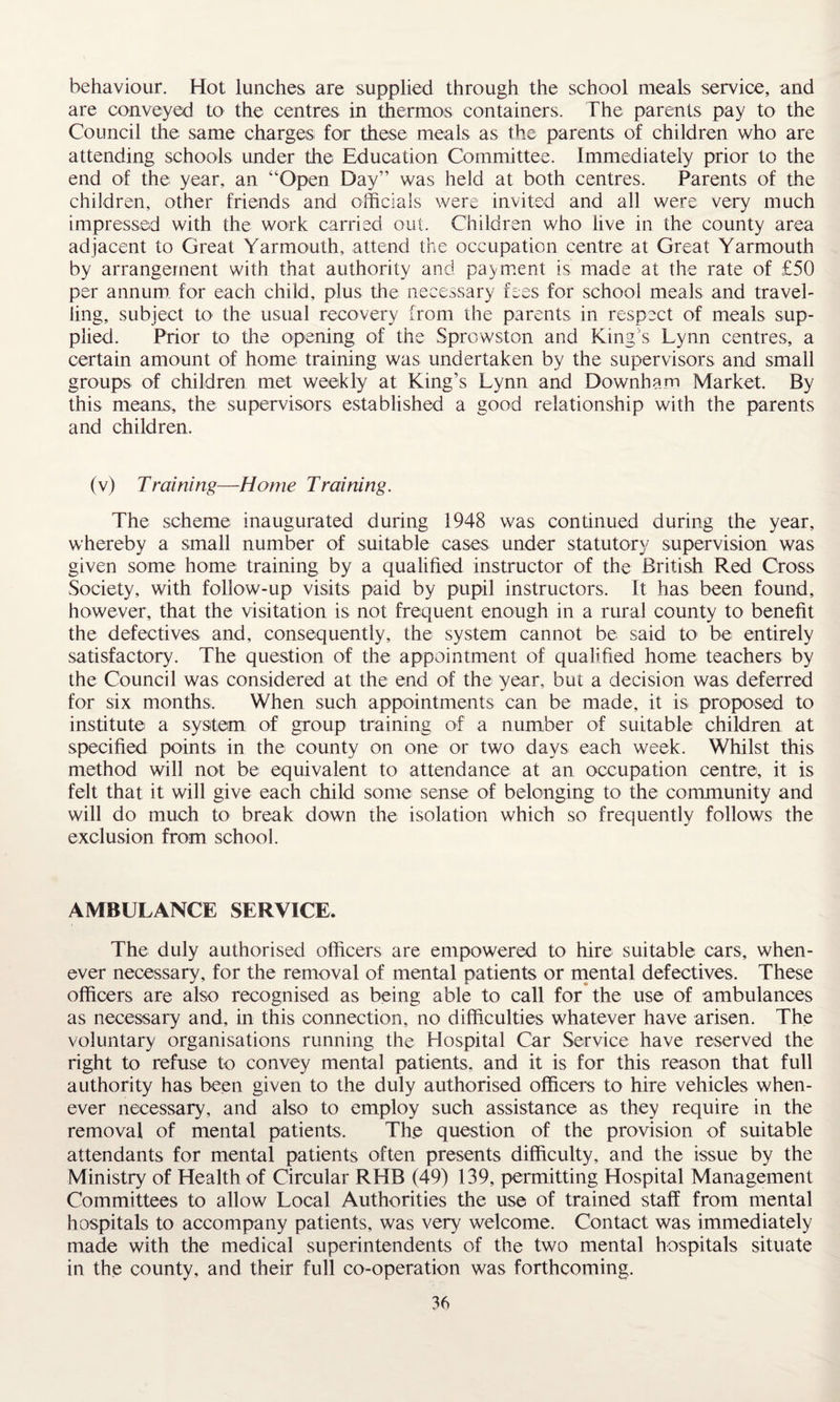 behaviour. Hot lunches are supplied through the school meals service, and are conveyed to the centres in thermos containers. The parents pay to the Council the same charges for these meals as the parents of children who are attending schools under the Education Committee. Immediately prior to the end of the year, an “Open Day” was held at both centres. Parents of the children, other friends and officials were invited and all were very much impressed with the work carried out. Children who live in the county area adjacent to Great Yarmouth, attend the occupation centre at Great Yarmouth by arrangement with that authority and payment is made at the rate of £50 per annum, for each child, plus the necessary fees for school meals and travel¬ ling, subject to the usual recovery from the parents in respect of meals sup¬ plied. Prior to the opening of the Sprowston and King's Lynn centres, a certain amount of home training was undertaken by the supervisors and small groups of children met weekly at King’s Lynn and Downham Market. By this means, the supervisors established a good relationship with the parents and children. (v) Training—Home Training. The scheme inaugurated during 1948 was continued during the year, whereby a small number of suitable cases under statutory supervision was given some home training by a qualified instructor of the British Red Cross Society, with follow-up visits paid by pupil instructors. It has been found, however, that the visitation is not frequent enough in a rural county to benefit the defectives and, consequently, the system cannot be said to be entirely satisfactory. The question of the appointment of qualified home teachers by the Council was considered at the end of the year, but a decision was deferred for six months. When such appointments can be made, it is proposed to institute a system of group training of a number of suitable children at specified points in the county on one or two days each week. Whilst this method will not be equivalent to attendance at an occupation centre, it is felt that it will give each child some sense of belonging to the community and will do much to break down the isolation which so frequently follows the exclusion from school. AMBULANCE SERVICE. The duly authorised officers are empowered to hire suitable cars, when¬ ever necessary, for the removal of mental patients or mental defectives. These officers are also recognised as being able to call for the use of ambulances as necessary and, in this connection, no difficulties whatever have arisen. The voluntary organisations running the Hospital Car Service have reserved the right to refuse to convey mental patients, and it is for this reason that full authority has been given to the duly authorised officers to hire vehicles when¬ ever necessary, and also to employ such assistance as they require in the removal of mental patients. The question of the provision of suitable attendants for mental patients often presents difficulty, and the issue by the Ministry of Health of Circular RHB (49) 139, permitting Hospital Management Committees to allow Local Authorities the use of trained staff from mental hospitals to accompany patients, was very welcome. Contact was immediately made with the medical superintendents of the two mental hospitals situate in the county, and their full co-operation was forthcoming.