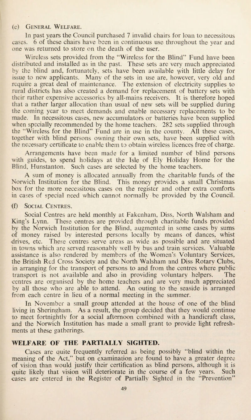 (e) General Welfare. In past years the Council purchased 7 invalid chairs for loan to necessitous cases. 6 of these chairs have been in continuous use throughout the year and one was returned to store on the death of the user. Wireless sets provided from the “Wireless for the Blind” Fund have been distributed and installed as in the past. These sets are very much appreciated by the blind and, fortunately, sets have been available \vith little delay for issue to new applicants. Many of the sets in use are, however, very old and require a great deal of maintenance. The extension of electricity supplies to rural districts has also created a demand for replacement of battery sets with their rather expensive accessories by all-mains receivers. It is therefore hoped that a rather larger allocation than usual of new sets will be supplied during the coming year to meet demands and enable necessary replacements to be made. In necessitous cases, new accumulators or batteries have been supplied when specially recommended by the home teachers. 282 sets supplied through the “Wireless for the Blind” Fund are in use in the county. All these cases, together with blind persons owning their own sets, have been supplied with the necessary certificate to enable them to obtain wireless licences free of charge. Arrangements have been made for a limited number of blind persons with guides, to spend holidays at the Isle of Ely Holiday Home for the Blind, Hunstanton. Such cases are selected by the home teachers. A sum of money is allocated annually from the charitable funds of the Norwich Institution for the Blind. This money provides a small Christmas box for the more necessitous cases on the register and other extra comforts in cases of special need which cannot normally be provided by the Council. (f) Social Centres. Social Centres are held monthly at Fakenham, Diss, North Walsham and King’s Lynn. These centres are provided through charitable funds provided by the Norwich Institution for the Blind, augmented in some cases by sums of money raised by interested persons locally by means of dances, whist drives, etc. These centres serve areas as wide as possible and are situated in towns which are served reasonably well by bus and train services. Valuable assistance is also rendered by members of the Women’s Voluntary Services, the British Red Cross Society and the North Walsham and Diss Rotary Clubs, in arranging for the transport of persons to and from the centres where public transport is not available and also in providing voluntary helpers. The centres are organised by the home teachers and are very much appreciated by all those who are able to attend. An outing to the seaside is arranged from each centre in lieu of a normal meeting in the summer. In November a small group attended at the house of one of the blind living in Sheringham. As a result, the group decided that they would continue to meet fortnightly for a social afternoon combined with a handicraft class, and the Norwich Institution has made a small grant to provide light refresh¬ ments at these gatherings. WELFARE OF THE PARTIALLY SIGHTED. Cases are quite frequently referred as being possibly “blind within the meaning of the Act,” but on examination are found to have a greater degree of vision than would justify their certification as blind persons, although it is quite likely that vision will deteriorate in the course of a few years. Such cases are entered in the Register of Partially Sighted in the “Prevention”