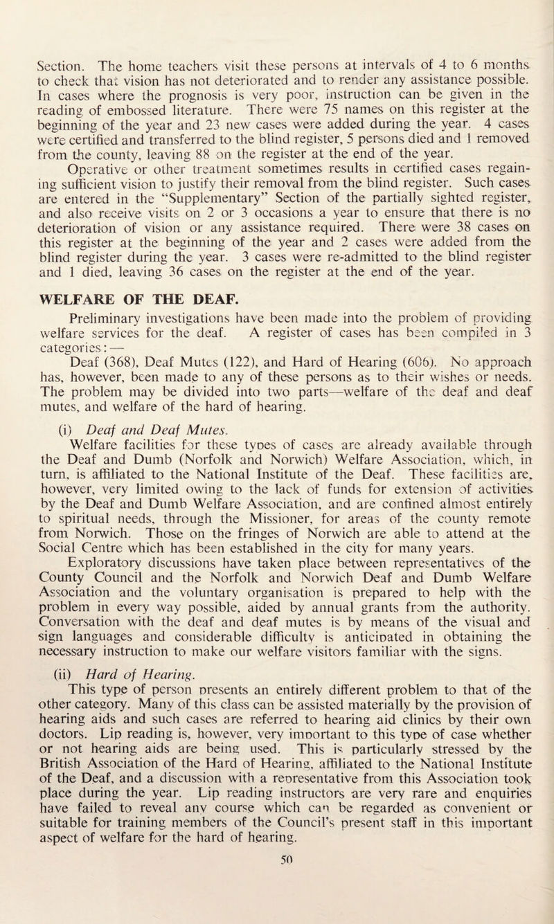 Section. The home teachers visit these persons at intervals of 4 to 6 months, to check that vision has not deteriorated and to render any assistance possible. In cases where the prognosis is very poor, instruction can be given in the reading of embossed literature. There were 75 names on this register at the beginning of the year and 23 new cases were added during the year. 4 cases were certified and transferred to the blind register, 5 persons died and 1 removed from the county, leaving 88 on the register at the end of the year. Op erative or other treatment sometimes results in certified cases regain¬ ing sufficient vision to justify their removal from the blind register. Such cases are entered in the “Supplementary” Section of the partially sighted register, and also receive visits on 2 or 3 occasions a year to ensure that there is no deterioration of vision or any assistance required. There were 38 cases on this register at the beginning of the year and 2 cases were added from the blind register during the year. 3 cases were re-admitted to the blind register and 1 died, leaving 36 cases on the register at the end of the year. WELFARE OF THE DEAF. Preliminary investigations have been made into the problem of providing welfare services for the deaf. A register of cases has been compiled in 3 categories: — Deaf (368), Deaf Mutes (122), and Hard of Hearing (606). No approach has, however, been made to any of these persons as to their wishes or needs. The problem may be divided into two parts—welfare of the deaf and deaf mutes, and welfare of the hard of hearing. (i) Deaf and Deaf Mutes, Welfare facilities for these tyoes of cases are already available through the Deaf and Dumb (Norfolk and Norwich) Welfare Association, which, in turn, is affiliated to the National Institute of the Deaf. These facilities are, however, very limited owing to the lack of funds for extension of activities by the Deaf and Dumb Welfare Association, and are confined almost entirely to spiritual needs, through the Missioner, for areas of the county remote from Norwich. Those on the fringes of Norwich are able to attend at the Social Centre which has been established in the city for many years. Exploratory discussions have taken place between representatives of the County Council and the Norfolk and Norwich Deaf and Dumb Welfare Association and the voluntary organisation is prepared to help with the problem in every way possible, aided by annual grants from the authority. Conversation with the deaf and deaf mutes is by means of the visual and sign languages and considerable difficulty is anticipated in obtaining the necessary instruction to make our welfare visitors familiar with the signs. (ii) Hard of Hearing. This type of person presents an entirely different problem to that of the other category. Many of this class can be assisted materially by the provision of hearing aids and such cases are referred to hearing aid clinics by their own doctors. Lip reading is, however, very important to this type of case whether or not hearing aids are being used. This is particularly stressed by the British Association of the Hard of Hearing, affiliated to the National Institute of the Deaf, and a discussion with a representative from this Association took place during the year. Lip reading instructors are very rare and enquiries have failed to reveal anv course which can be regarded as convenient or suitable for training members of the Council’s present staff in this important aspect of welfare for the hard of hearing.