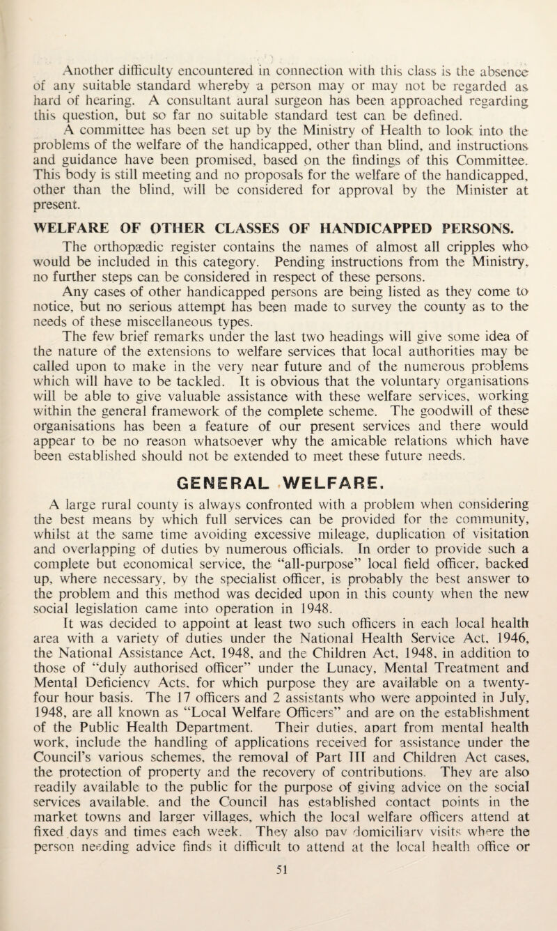 Another difficulty encountered in connection with this class is the absence of any suitable standard whereby a person may or may not be regarded as hard of hearing. A consultant aural surgeon has been approached regarding this question, but so far no suitable standard test can be defined. A committee has been set up by the Ministry of Health to look into the problems of the welfare of the handicapped, other than blind, and instructions and guidance have been promised, based on the findings of this Committee. This body is still meeting and no proposals for the welfare of the handicapped, other than the blind, will be considered for approval by the Minister at present. WELFARE OF OTHER CLASSES OF HANDICAPPED PERSONS. The orthopaedic register contains the names of almost all cripples who would be included in this category. Pending instructions from the Ministry, no further steps can be considered in respect of these persons. Any cases of other handicapped persons are being listed as they come to notice, but no serious attempt has been made to survey the county as to the needs of these miscellaneous types. The few brief remarks under the last two headings will give some idea of the nature of the extensions to welfare services that local authorities may be called upon to make in the very near future and of the numerous problems which will have to be tackled. It is obvious that the voluntary organisations will be able to give valuable assistance with these welfare services, working within the general framework of the complete scheme. The goodwill of these organisations has been a feature of our present services and there would appear to be no reason whatsoever why the amicable relations which have been established should not be extended to meet these future needs. GENERAL WELFARE. A large rural county is always confronted with a problem when considering the best means by which full services can be provided for the community, whilst at the same time avoiding excessive mileage, duplication of visitation and overlapping of duties by numerous officials. In order to provide such a complete but economical service, the “all-purpose” local field officer, backed up, where necessary, by the specialist officer, is probably the best answer to the problem and this method was. decided upon in this county when the new social legislation came into operation in 1948. It was decided to appoint at least two such officers in each local health area with a variety of duties under the National Health Service Act, 1946, the National Assistance Act, 1948, and the Children Act, 1948. in addition to those of “duly authorised officer” under the Lunacy, Mental Treatment and Mental Deficiencv Acts, for which purpose they are available on a twenty- four hour basis. The 17 officers and 2 assistants who were appointed in July, 1948, are all known as “Local Welfare Officers” and are on the establishment of the Public Health Department. Their duties, apart from mental health work, include the handling of applications received for assistance under the Council’s various schemes, the removal of Part III and Children Act cases, the protection of property and the recovery of contributions. Thev are also readily available to the public for the purpose of giving advice on the social services available, and the Council has established contact points in the market towns and larger villages, which the local welfare officers attend at fixed days and times each week. They also oav domiciliarv visits where the person needing advice finds it difficult to attend at the local health office or