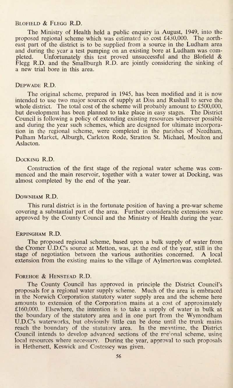 Blofield & Flegg R.D. The Ministry of Health held a public enquiry in August, 1949, into the proposed regional scheme which was estimated to cost £430,000. The north¬ east part of the district is to be supplied from a source in the Ludham area and during the year a test pumping on an existing bore at Ludham was com¬ pleted. Unfortunately ;this test proved unsuccessful and the Blofield & Flegg R.D. and the Smallburgh R.D. are jointly considering the sinking of a new trial bore in this area. Depwade R.D. The original scheme, prepared in 1945, has been modified and it is now intended to use two major sources of supply at Diss and Rushall to serve the whole district. The total cost of the scheme will probably amount to £500,000, but development has been planned to take place: in easy stages. The District Council is following a policy of extending existing resources wherever possible and during the year such schemes, which are designed for ultimate incorpora¬ tion in the regional scheme, were completed in the parishes of Needham, Pulham Market, Alburgh, Carleton Rode, Stratton St. Michael, Moulton and Aslacton. Docking R.D. Construction of the first stage of the regional water scheme was com¬ menced and the main reservoir, together with a water tower at Docking, was almost completed by the; end of the year. Downham R.D. This rural district is in the fortunate; position of having a pre-war scheme covering a substantial part of the area. Further considerable extensions were approved by the County Council and the Ministry of Health during the year. Erpingham R.D. The proposed regional scheme, based upon a bulk supply of water from the Cromer U.D.C’s source at Metton, was, at the end of the year, still in the stage of negotiation between the various authorities concerned. A local extension from the existing mains to the village of Aylmertonwas completed. Forehoe & Henstead R.D. The County Council has approved in principle the District Council’s proposals for a regional water supply scheme. Much of the area is embraced in the Norwich Corporation statutory water supply area and the scheme here amounts to extension of the Corporation mains at a cost of approximately £160,000. Elsewhere, the intention is to take a supply of water in bulk at the boundary of the statutory area and in one part from the Wymondham U.D.C’s waterworks, but obviously little can be done until the trunk mains reach the boundary of the statutory area. In the meantime, the District Council intends to develop advanced sections of the reronal scheme, using local resources where necessarv. During the year, approval to such proposals in Hethersett, Keswick and Costessey was given.