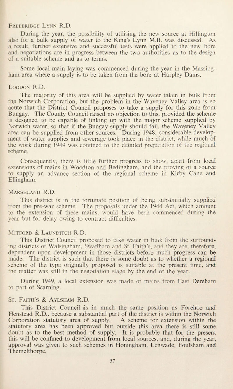 Freebridge Lynn R.D. During the year, the possibility of utilising the new source at Hillington also for a bulk supply of water to the King’s Lynn M.B. was discussed. As a result, further extensive and successful tests were applied to the new bore and negotiations are in progress between the two authorities as to the design of a suitable scheme and as to terms. Some local main laying was commenced during the year in the Massing- ham area where a supply is to be taken from the bore at Harpley Dams. Loddon R.D. The majority of this area will be supplied by water taken in bulk from the Norwich Corporation, but the problem in the Waveney Valley area is so acute that the District Council proposes to take a supply for this zone from Bungay. The County Council raised no objection to this, provided the scheme is designed to be capable of linking up with the major scheme supplied by Norwich water, so that if the Bungay supply should fail, the Waveney Valley area can be supplied from other sources. During 1948, considerable develop¬ ment of water supplies and sewerage took place in the district, while much of the work during 1949 was confined to the detailed preparation of the regional scheme. Consequently, there is little further progress to show, apart from local extensions of mains in Woodton and Bedingham, and the proving of a source to supply an advance section of the regional scheme in Kirby Cane and Ellingham. Marshland R.D. This district is. in the fortunate position of being substantially supplied from the pre-war scheme. The proposals under the 1944 Act, which amount to the extension of these mains, would have been commenced during the year but for delay owing to contract difficulties. Mitford & Launditch R.D. This District Council proposed to take water in buik from the surround¬ ing districts of Walsingham, Swaffham and St. Faith’s, and they are, therefore, dependent upon development in those districts before much progress can be made. The district is such that there is some doubt as to whether a regional scheme of the type originally proposed is suitable at the present time, and the matter was still in the negotiation stage by the end of the year. During 1949, a local extension was made of mains from East Derehani to part of Seaming. St. Faith’s & Aylsham R.D. This District Council ds in much the same position as Forehoe and Henstead R.D., because a substantial part of the district is within the Norwich Corporation statutory area of supply. A scheme for extension within the statutory area has been approved but outside this area there is still some doubt as to the best method of supply. It is probable that for the present this will be confined to development from local sources, and, during the year, approval was given to such schemes in Honingham, Lenwade, Foulsham and Themelthorpe.