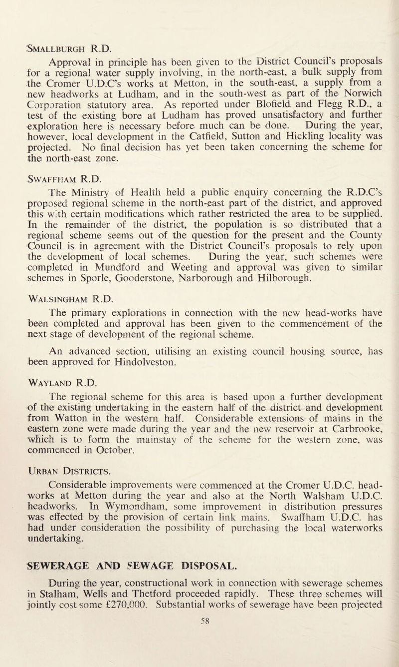 Smallburgh R.D. Approval in principle has been given to the District Council’s proposals for a regional water supply involving, in the north-east, a bulk supply from the Cromer U.D.C’s works at Metton, in the south-east, a supply from a new head works at Ludham, and in the south-west as part of the Norwich Corporation statutory area. As reported under Blofield and Flegg R.D., a test of the existing bore at Ludham has proved unsatisfactory and further exploration here is necessary before much can be done. During the year, however, local development in the C'atfield, Sutton and Hickling locality was projected. No final decision has yet been taken concerning the scheme for the north-east zone. Swaffham R.D. The Ministry of Health held a public enquiry concerning the R.D.C’s proposed regional scheme in the north-east part of the district, and approved this with certain modifications which rather restricted the area to be supplied. In the remainder of the district, the population is so distributed that a regional scheme seems out of the question for the present and the County Council is in agreement with the District Council’s proposals to rely upon the development of local schemes. During the year, such schemes were completed in Mundford and Weeting and approval was given to similar schemes in Sporle, Gooderstone, Narborough and Hilborough. Walsingham R.D. The primary explorations in connection with the new head-works have been completed and approval has been given to the commencement of the next stage of development of the regional scheme. An advanced section, utilising an existing council housing source, has been approved for Hindolveston. Wayland R.D. The regional scheme for this area is based upon a further development of the existing undertaking in the eastern half of the district and development from Watton in the western half. Considerable extensions of mains in the eastern zone were made during the year and the new reservoir at Carbrooke, which is to form the mainstay of the scheme for the western zone, was commenced in October. Urban Districts. Considerable improvements were commenced at the Cromer U.D.C. head- works at Metton during the year and also at the North Walsham U.D.C. headworks. In Wymondham, some improvement in distribution pressures was effected by the provision of certain link mains. Swaffham U.D.C. has had under consideration the possibility of purchasing the local waterworks undertaking. 'SEWERAGE AND SEWAGE DISPOSAL. During the year, constructional work in connection with sewerage schemes in Stalham, Wells and Thetford proceeded rapidly. These three schemes will jointly cost some £270,000. Substantial works of sewerage have been projected