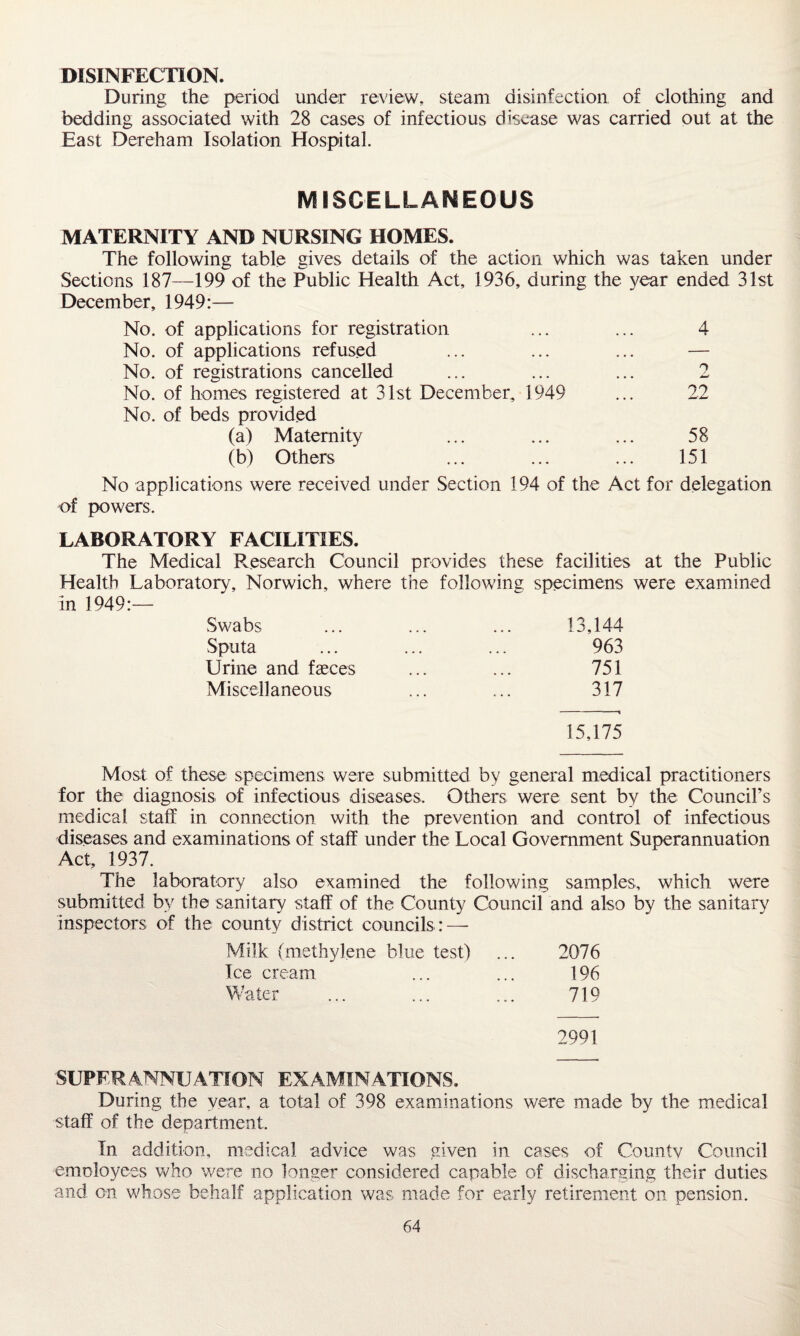 DISINFECTION. During the period under review, steam disinfection of clothing and bedding associated with 28 cases of infectious disease was carried out at the East Dereham Isolation Hospital. MISCELLANEOUS MATERNITY AND NURSING HOMES. The following table gives details of the action which was taken under Sections 187—199 of the Public Health Act, 1936, during the year ended 31st December, 1949:— No. of applications for registration ... ... 4 No. of applications refused ... ... ... — No. of registrations cancelled ... ... ... 2 No. of homes registered at 31st December, 1949 ... 22 No. of beds provided (a) Maternity ... ... ... 58 (b) Others ... ... ... 151 No applications were received under Section 194 of the Act for delegation of powers. LABORATORY FACILITIES. The Medical Research Council provides these facilities at the Public Health Laboratory, Norwich, where the following specimens were examined in 1949:— Swabs 13,144 Sputa 963 Urine and fasces 751 Miscellaneous 317 - t 15,175 Most of these specimens were submitted by general medical practitioners for the diagnosis of infectious diseases. Others were sent by the Council’s medical staff in connection with the prevention and control of infectious diseases and examinations of staff under the Local Government Superannuation Act, 1937. The laboratory also examined the following samples, which were submitted by the sanitary staff of the County Council and also by the sanitary inspectors of the county district councils : — Milk (methylene blue test) 2076 Ice cream 196 Water 719 2991 SUPER ANNUATTON EXAMINATIONS. During the year, a total of 398 examinations were made by the medical staff of the department. In addition, medical advice was given in cases of County Council employees who were no longer considered capable of discharging their duties and on whose behalf application was made for early retirement on pension.