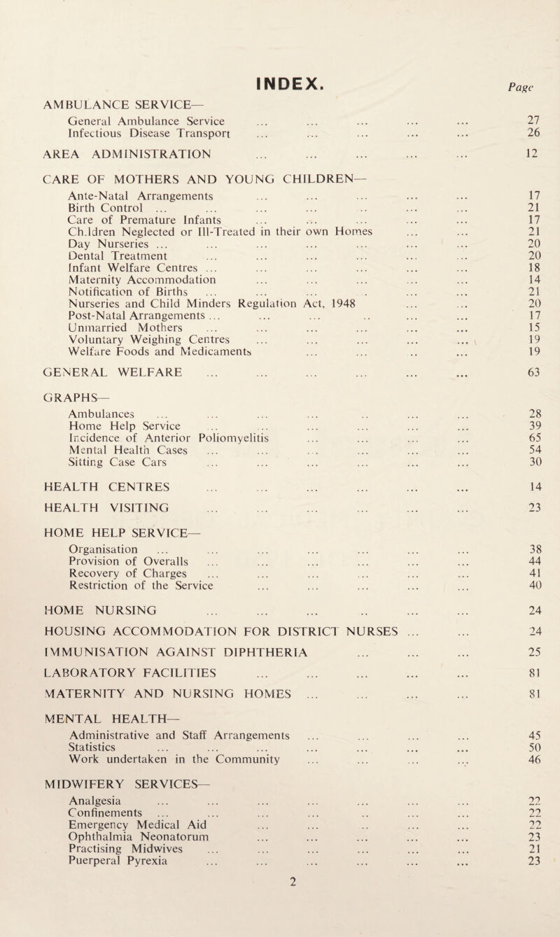 INDEX. AMBULANCE SERVICE— General Ambulance Service Infectious Disease Transport AREA ADMINISTRATION CARE OF MOTHERS AND YOUNG CHILDREN— Ante-Natal Arrangements Birth Control ... Care of Premature Infants Children Neglected or Ill-Treated in their own Homes Day Nurseries ... Dental Treatment Infant Welfare Centres ... Maternity Accommodation Notification of Births Nurseries and Child Minders Regulation Act, 1948 Post-Natal Arrangements ... Unmarried Mothers Voluntary Weighing Centres Welfare Foods and Medicaments GENERAL WELFARE Page 27 26 12 17 21 17 21 20 20 18 14 21 20 17 15 19 19 63 GRAPHS— Ambulances Home Help Service Incidence of Anterior Poliomyelitis Mental Health Cases Sitting Case Cars 28 39 65 54 30 HEALTH CENTRES HEALTH VISITING HOME HELP SERVICE- Organisation Provision of Overalls Recovery of Charges Restriction of the Service 14 23 38 44 41 40 HOME NURSING HOUSING ACCOMMODATION FOR DISTRICT NURSES 24 24 IMMUNISATION AGAINST DIPHTHERIA ... ... ... 25 LABORATORY FACILITIES ... ... ... ... ... 81 MATERNITY AND NURSING HOMES ... ... ... ... 81 MENTAL HEALTH— Administrative and Staff Arrangements ... ... ... ... 45 Statistics ... ... ... ... ... ... ... 50 Work undertaken in the Community ... ... ... ... 46 MIDWIFERY SERVICES— Analgesia ... ... ... ... ... ... ... 22 Confinements ... ... ... ... .. ... ... 22 Emergency Medical Aid ... ... .. ... ... 22 Ophthalmia Neonatorum ... ... ... ... ... 23 Practising Midwives ... ... ... ... ... ... 21 Puerperal Pyrexia ... ... ... ... ... ... 23