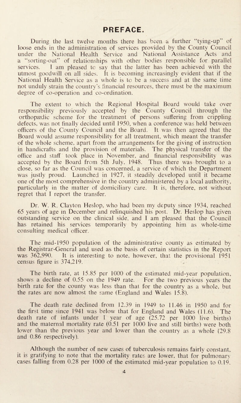 PREFACE. During the last twelve months there has been a further “tying-up of loose ends in the administration of services provided by the County Council under the National Health Service and National Assistance Acts and a “sorting-out” of relationships with other bodies responsible for parallel services. I am pleased to say that the latter has been achieved with the utmost goodwill on all sides. It is becoming increasingly evident that if the National Health Service as. a whole is to be a success and at the same time not unduly strain the country’s financial resources, there must be the maximum degree of co-operation and co-ordination. The extent to which the Regional Hospital Board would take over responsibility previously accepted by the County Council through the orthopaedic scheme for the treatment of persons suffering from crippling defects, was not finally decided until 1950, when a conference was held between officers of the County Council and the Board. It was then agreed that the Board would assume responsibility for all treatment, which meant the transfer of the whole scheme, apart from the arrangements for the giving of instruction in handicrafts and the provision of materials. The physical transfer of the office and staff took place in November, and financial responsibility was accepted by the Board from 5th July, 1948. Thus there was brought to a close, so far as the Council was concerned, a service of which the Department was justly proud. Launched in 1927, it steadily developed until it became one of the most comprehensive in the country administered by a local authority, particularly in the matter of domiciliary care. It is, therefore, not without regret that I report the transfer. Dr. W. R. Clayton Heslop, who had been my deputy since 1934, reached 65 years of age in December and relinquished his post. Dr. Heslop has given outstanding service on the clinical side, and I am pleased that the Council has retained his services temporarily by appointing him as whole-time consulting medical officer. The mid-1950 population of the administrative county as estimated by the Registrar-General and used as the basis, of certain statistics in the Report was 362,990. It is interesting to note, however, that the provisional 1951 census figure is 374,219. The birth rate, at 15.85 per 1000 of the estimated mid-year population, shows a decline of 0.55 on the 1949 rate. For the two previous years the birth rate for the county was less than that for the country as a whole, but the rates are now almost the same (England and Wales 15.8). The death rate declined from 12.39 in 1949 to 11.46 in 1950 and for the first time since 1941 was below that for England and Wales (11.6). The death rate of infants under 1 year of age (25.72 per 1000 live births) and the maternal mortality rate (0.51 per 1000 live and still births) were both lower than the previous year and lower than the country as a whole (29.8 and 0.86 respectively). Although the number of new cases of tuberculosis remains fairly constant, it is gratifying to note that the mortality rates are lower, that for pulmonarv cases falling from 0.28 per 1000 of the estimated mid-year population to 0.19.