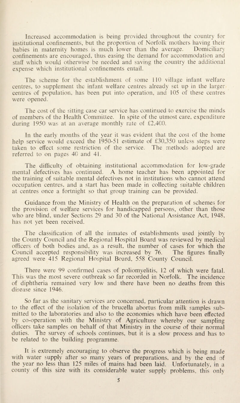 Increased accommodation is being provided throughout the country for institutional confinements, but the proportion of Norfolk mothers having their babies in maternity homes is much lower than the average. Domiciliary confinements are encouraged, thus easing the demand for accommodation and staff which would otherwise be needed and saving the country the additional expense which institutional confinements entail. The scheme for the establishment of some 110 village infant welfare centres, to supplement the infant welfare centres already set up in the larger centres of population, has been put into operation, and 105 of these centres were opened. The cost of the sitting case car service has continued to exercise the minds of members of the Health Committee. In spite of the utmost care, expenditure during 1950' was at an average monthly rate of £2,400. In the early months of the year it was evident that the cost of the home help service would exceed the 1950-51 estimate of £30,350 unless steps were taken to effect some restriction of the service. The methods adopted are referred to on pages 40 and 41. The difficulty of obtaining institutional accommodation for low-grade mental defectives has continued. A home teacher has been appointed for the training of suitable mental defectives not in institutions who cannot attend occupation centres, and a start has been made in collecting suitable children at centres once a fortnight so that group training can be provided. Guidance from the Ministry of Health on the preparation of schemes for the provision of welfare services for handicapped persons, other than those who are blind, under Sections 29 and 30 of the National Assistance Act, 1948. has not yet been received. The classification of all the inmates of establishments used jointly by the County Council and the Regional Hospital Board was reviewed by medical officers of both bodies and, as a result, the number of cases for which the Council accepted responsibility was increased by 76. The figures finally agreed were 415 Regional Hospital Board, 558 County Council. There were 99 confirmed cases of poliomyelitis, 12 of which were fatal. This was the most severe outbreak so far recorded in Norfolk. The incidence of diphtheria remained very low and there have been no deaths from this disease since 1946. So far as the sanitary services are concerned, particular attention is drawn to the effect of the isolation of the brucella abortus from milk samples sub¬ mitted to the laboratories and also to the economies which have been effected by co-operation with the Ministry of Agriculture whereby our sampling officers take samples on behalf of that Ministry in the course of their normal duties. The survey of schools continues, but it is a slow process and has to be related to the building programme. It is extremely encouraging to observe the progress which is being made with water supply after so many years of preparations, and by the end of the year no less than 125 miles of mains had been laid. Unfortunately, in a county of this size with its considerable water supply problems, this only