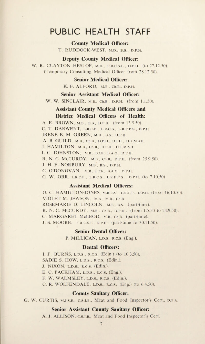 PUBLIC HEALTH STAFF County Medical Officer: T. RUDDOCK-WEST, m.d., b.s., d.p.h. Deputy County Medical Officer: W. R. CLAYTON HESLOP, m.d., f.r.c.s.e., d.p.h. (to 27.12.50). (Temporary Consulting Medical Officer from 28.12.50). Senior Medical Officer: K. F. ALFORD, m.b., ch.B., d.p.h. Senior Assistant Medical Officer: W. W. SINCLAIR, m b., ch.B.. d.p.h. (from 1.1.50). Assistant County Medical Officers and District Medical Officers of Health: A. E. BROWN, m.b., b.s., d.p.h. (from 13.5.50). C. T. DARWENT, l.r.c.p., l.r.c.s., l.r.f.p.s., d.p.h. IRENE B. M. GREEN, m.d., b.s., d.p.h. A. B. GUILD, M.B., Ch.B., D.P.H., D.I.H., D.T.M.&H. J. HAMILTON, m.b., Ch.B., d.p.h., d.t.m.&h. J. C. JOHNSTON, M B., B.Ch., B.A.O , D.P.H. R. N. C. McCURDY, m.b., ch.B., d.p.h. (from 25.9.50). J. H. F. NORBURY, m.b., b.s., d.p.h. C. O’DONOVAN, m.b., B.ch., b.a.o., d.p.h. C. W. ORR, L.R.C.P., L.R.C.S., L.R.F.P.S., D.P.H. (to 7.10.50). Assistant Medical Officers: O. C. HAMILTON-JONES, m.r.c.s., l.r.c.p., d.p.h. (from 16.10.50). VIOLET M. JEWSON, m.a., m.b., Ch.B. ROSEMARIE D. LINCOLN, m.b., b.s. (part-time). R. N. C. McCURDY, m.b., Ch.B., d.p.h., (from 1.5.50 to 24.9.50). C. MARGARET McLEOD, m.b., ch.B. (part-time). J. S. MOORE, f.r.c.s.e., d.p.h. (part-time to 30.1 1.50). Senior Dental Officer: P. MILLICAN, l.d.s., r.c.s. (Eng). Dental Officers: I. F. BURNS, l.d.s., r.c.s. (Edin.) (to 10.3.50). SADIE S. HOW, l.d.s., r.c.s. (Edin.). J. NIXON, l.d.s., r.c.s. (Edin.). E. C. PACKHAM, l.d.s., r.c.s. (Eng.). F. W. WALMSLEY, l.d.s., r.c.s. (Edin.). C. R. WOLFENDALE, l.d.s., r.c.s. (Eng.) (to 6.4.50). County Sanitary Officer: G. W. CURTIS, m.i.s.e., c.s.i.b., Meat and Food Inspector’s Cert., d.p.a. Senior Assistant County Sanitary Officer: A. J. ALLISON, c.s.i.b.. Meat and Food Inspector’s Cert.