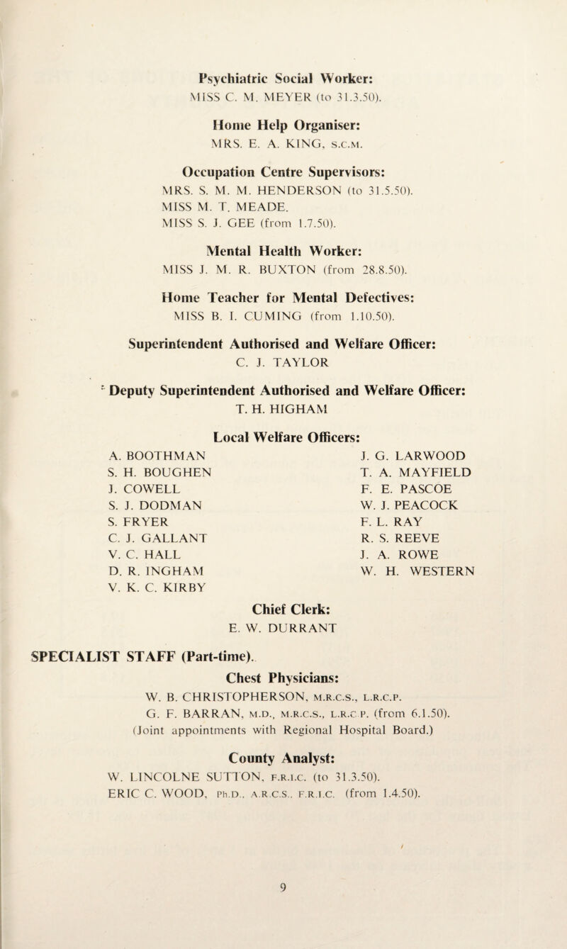 Psychiatric Social Worker: MISS C. M. MEYER (to 31.3.50). Home Help Organiser: MRS. E. A. KING, s.c.m. Occupation Centre Supervisors: MRS. S. M. M. HENDERSON (to 31.5.50). MISS M. T. MEADE. MISS S. J. GEE (from 1.7.50). Mental Health Worker: MISS J. M. R. BUXTON (from 28.8.50). Home Teacher for Mental Defectives: MISS B. I. CUMING (from 1.10.50). Superintendent Authorised and Welfare Officer: C. J. TAYLOR ’ Deputy Superintendent Authorised and Welfare Officer: T. H. HIGHAM Local Welfare Officers A. BOOTHMAN S. H. BOUGHEN J. COWELL S. J. DODMAN S. FRYER C. J. GALLANT V. C. HALL D. R. INGHAM V. K. C. KIRBY J. G. LARWOOD T. A. MAYFIELD F. E. PASCOE W. J. PEACOCK F. L. RAY R. S. REEVE J. A. ROWE W. H. WESTERN Chief Clerk: E. W. DURRANT SPECIALIST STAFF (Part-time). Chest Physicians: W. B. CHRISTOPHERSON, m.r.c.s., l.r.c.p. G. F. BARRAN, m.d., m.r.c.s., l.r.c p. (from 6.1.50). (Joint appointments with Regional Hospital Board.) County Analyst: W. LINCOLNE SUTTON, f.r.i.c. (to 31.3.50). ERIC C. WOOD, Ph.D.. a.r.c.s.. f.r.i.c. (from 1.4.50).